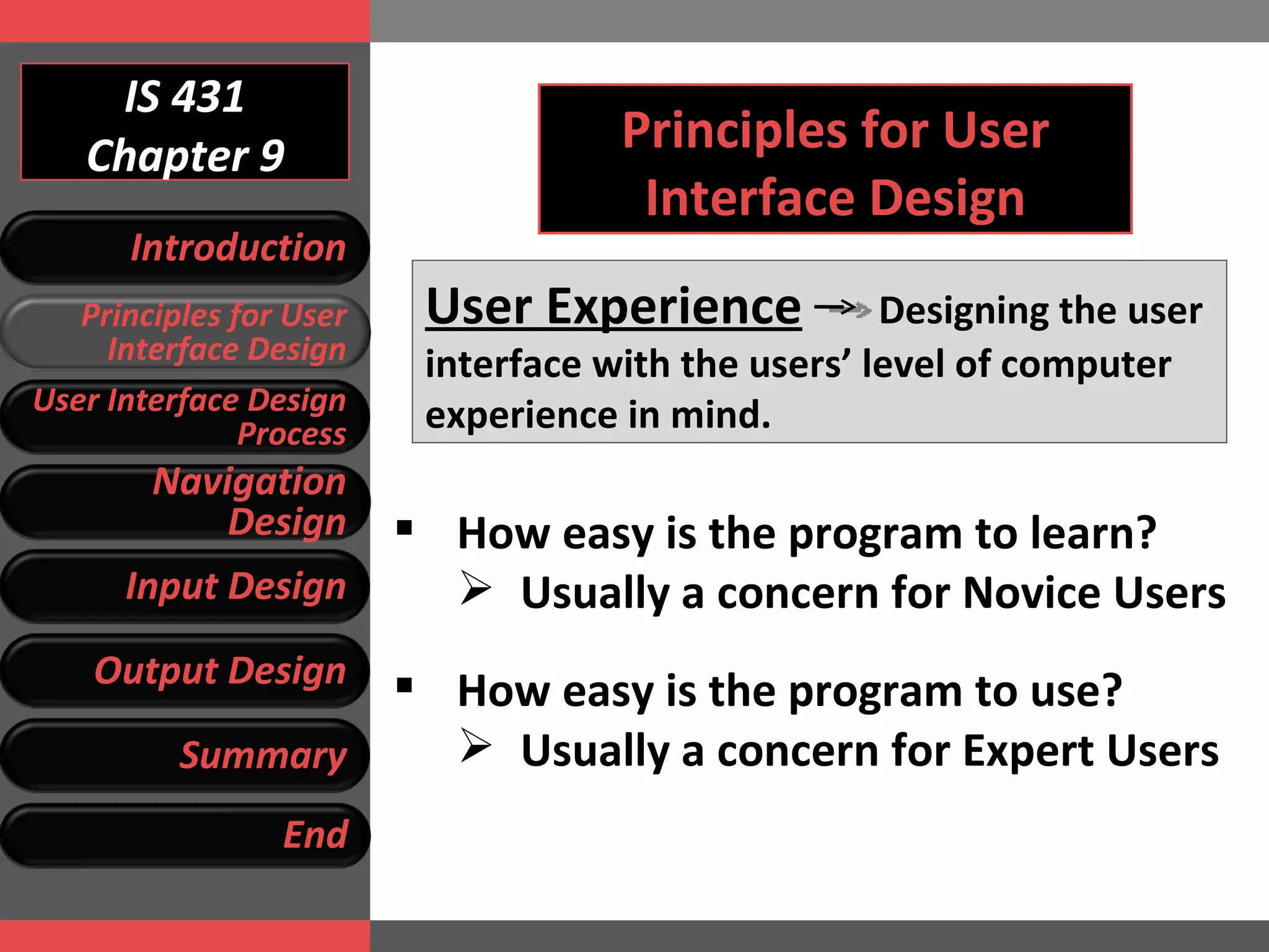 IS 431 Chapter 9 Principles for User Interface Design User Experience   Designing the user interface with the users’ level of computer experience in mind. How easy is the program to learn? Usually a concern for Novice Users How easy is the program to use? Usually a concern for Expert Users  Introduction Principles for User Interface Design User Interface Design Process Navigation Design Input Design Output Design Summary End 