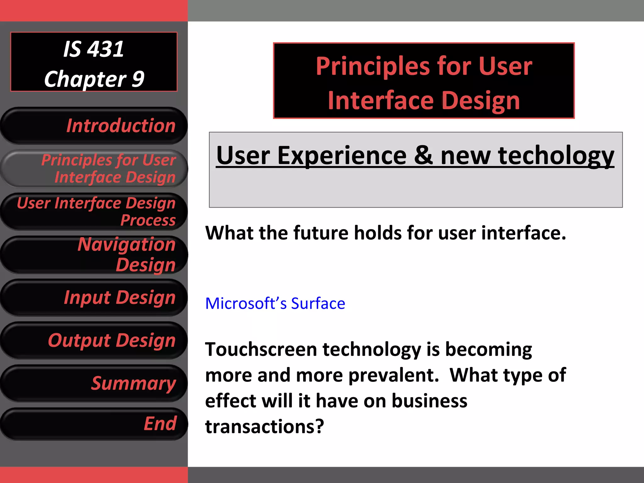 IS 431 Chapter 9 Principles for User Interface Design User Experience & new techology   What the future holds for user interface.  Microsoft’s Surface Touchscreen technology is becoming more and more prevalent.  What type of effect will it have on business transactions? Introduction Principles for User Interface Design User Interface Design Process Navigation Design Input Design Output Design Summary End 