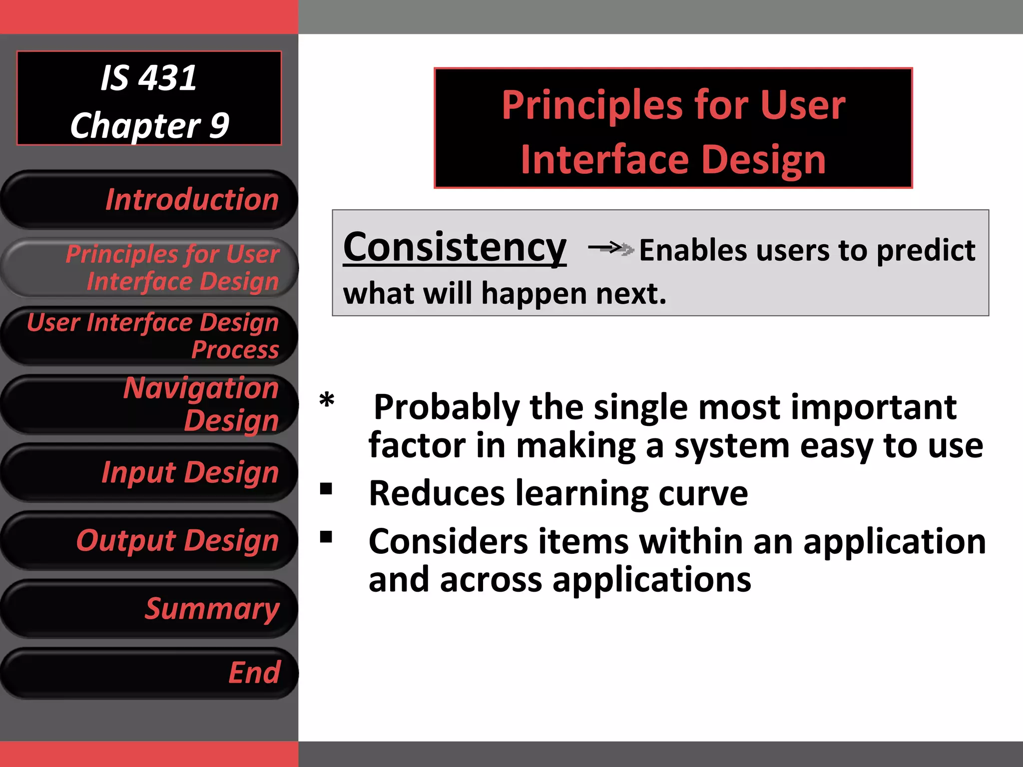 IS 431 Chapter 9 Principles for User Interface Design Consistency   Enables users to predict what will happen next. *  Probably the single most important factor in making a system easy to use Reduces learning curve Considers items within an application and across applications Introduction Principles for User Interface Design User Interface Design Process Navigation Design Input Design Output Design Summary End 