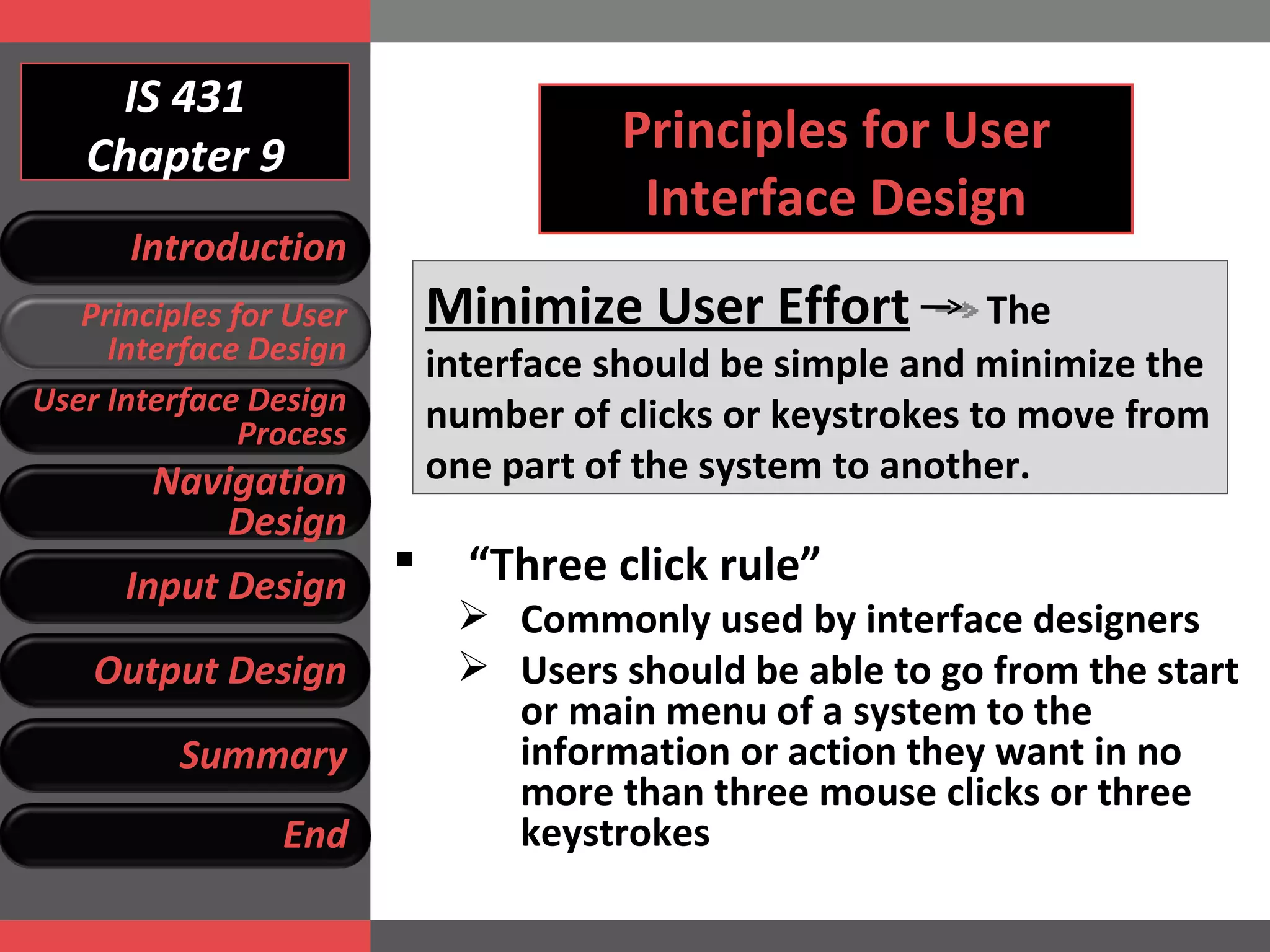 IS 431 Chapter 9 Principles for User Interface Design Minimize User Effort   The interface should be simple and minimize the number of clicks or keystrokes to move from one part of the system to another. “ Three click rule”  Commonly used by interface designers Users should be able to go from the start or main menu of a system to the information or action they want in no more than three mouse clicks or three keystrokes Introduction Principles for User Interface Design User Interface Design Process Navigation Design Input Design Output Design Summary End 