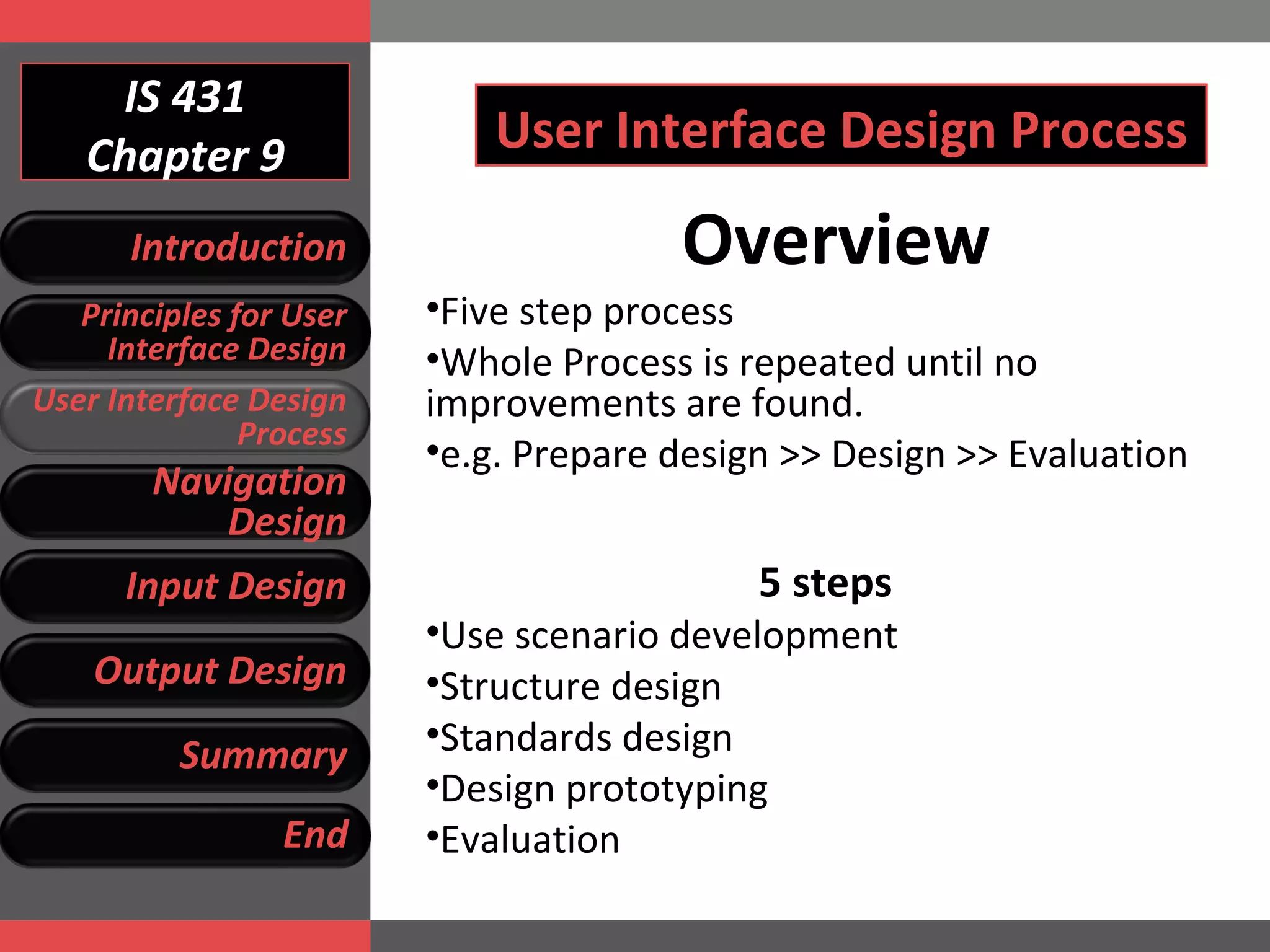 IS 431 Chapter 9 Overview Five step process Whole Process is repeated until no improvements are found.  e.g.  Prepare design >>  D esign >> Evaluation 5 steps Use scenario development Structure design Standards design Design prototyping Evaluation User Interface Design Process Introduction Principles for User Interface Design User Interface Design Process Navigation Design Input Design Output Design Summary End 