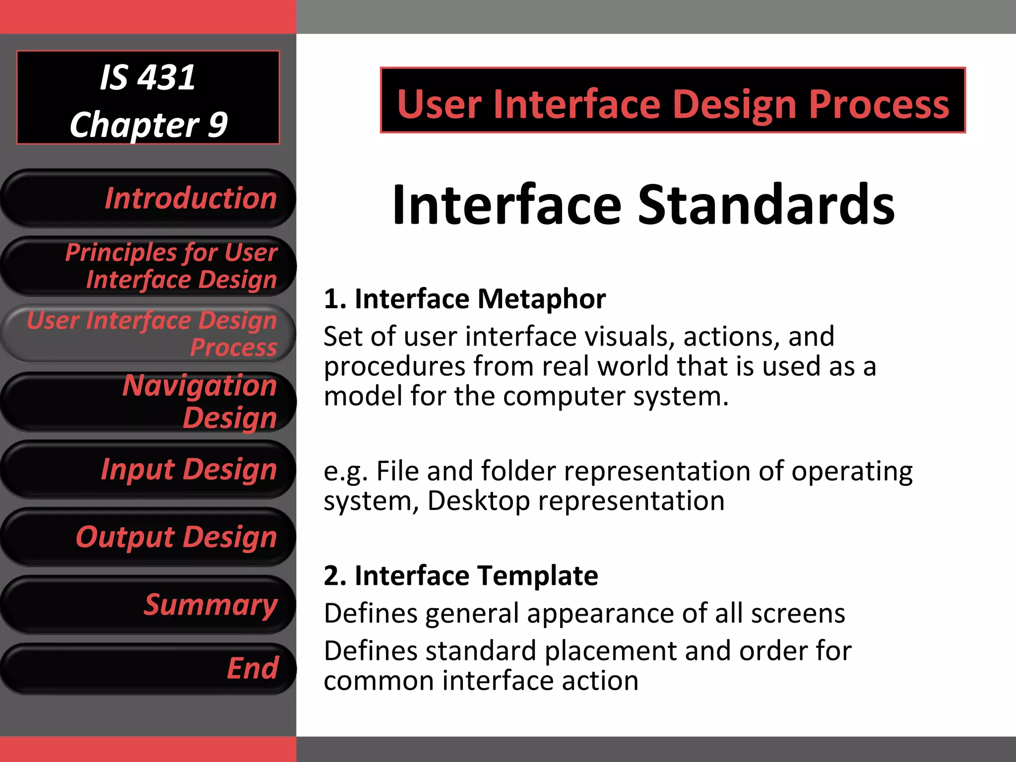 IS 431 Chapter 9 User Interface Design Process Interface Standards 1.  Interface Metaphor Set of user interface visuals, actions, and procedures from real world that is used as a model for the computer system.  e.g.  File and folder representation of operating system, Desktop representation  2.  Interface Template Defines general appearance of all screens Defines standard placement and order for common interface action Introduction Principles for User Interface Design User Interface Design Process Navigation Design Input Design Output Design Summary End 