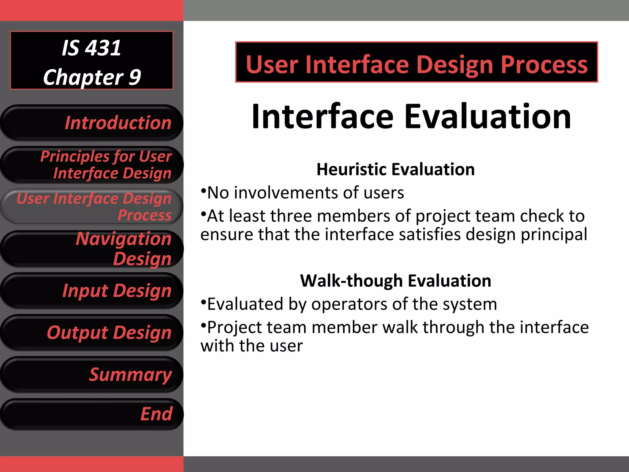 IS 431 Chapter 9 User Interface Design Process Heuristic Evaluation No involvements of users  At least three members of project team check to ensure that the interface satisfies design principal Walk-though Evaluation Evaluated by operators of the system Project team member walk through the interface with the user  Interface Evaluation Introduction Principles for User Interface Design User Interface Design Process Navigation Design Input Design Output Design Summary End 