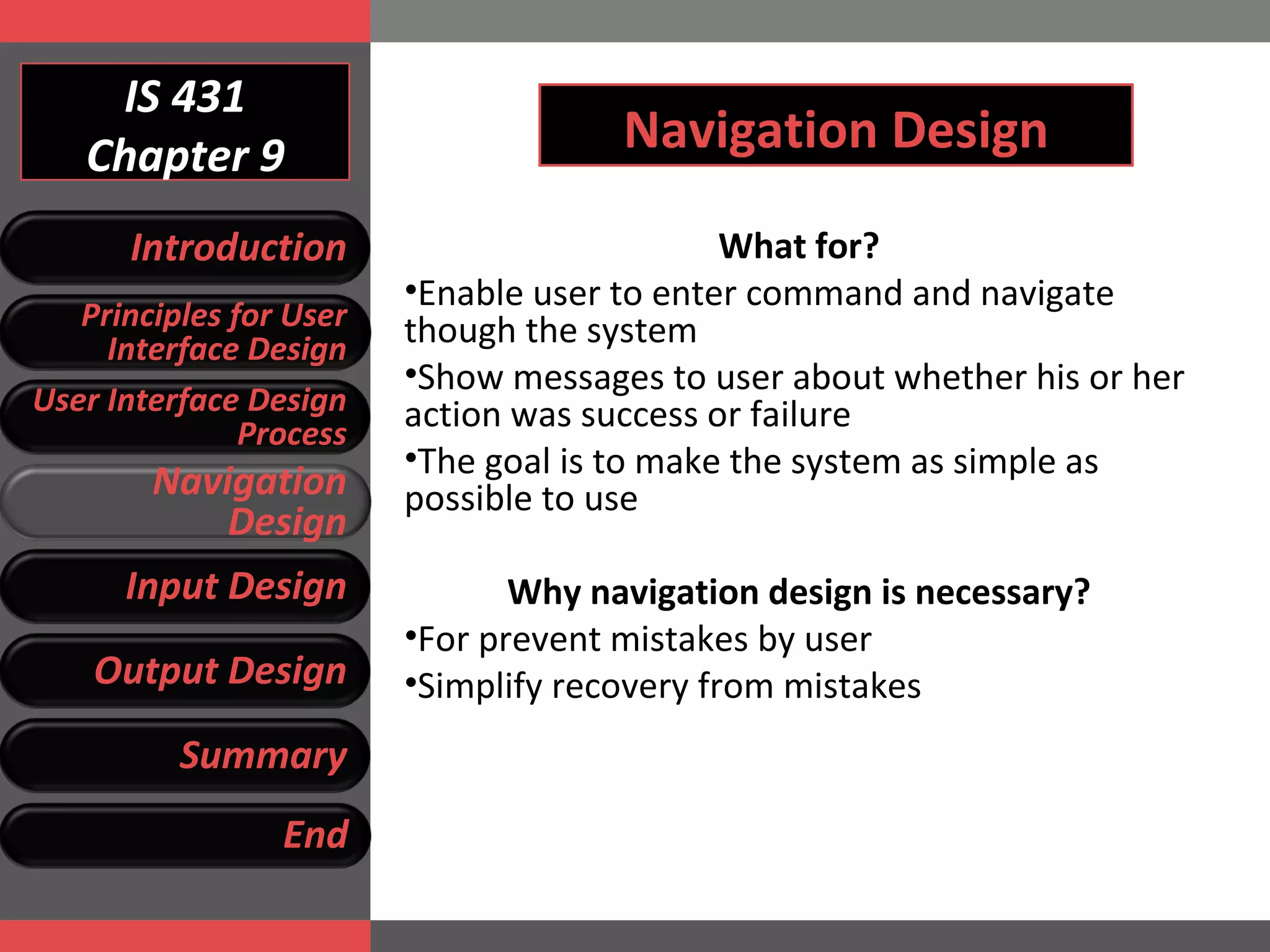 IS 431 Chapter 9 Navigation Design What for? Enable user to enter command and navigate though the system Show messages to user about whether his or her action was success or failure The goal is to make the system as simple as possible to use Why navigation design is necessary? For prevent mistakes by user Simplify recovery from mistakes Introduction Principles for User Interface Design User Interface Design Process Navigation Design Input Design Output Design Summary End 