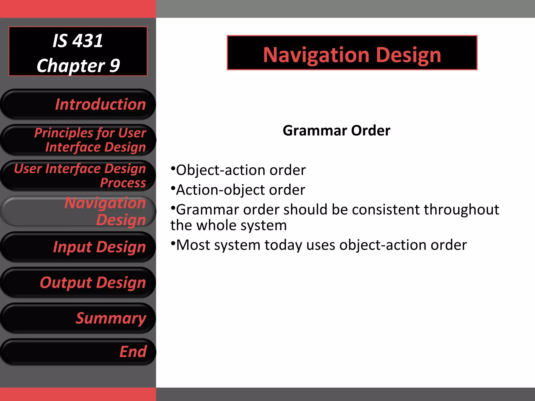 IS 431 Chapter 9 Navigation Design Grammar Order Object-action order Action-object order Grammar order should be consistent throughout the whole system Most system today uses object-action order Introduction Principles for User Interface Design User Interface Design Process Navigation Design Input Design Output Design Summary End 