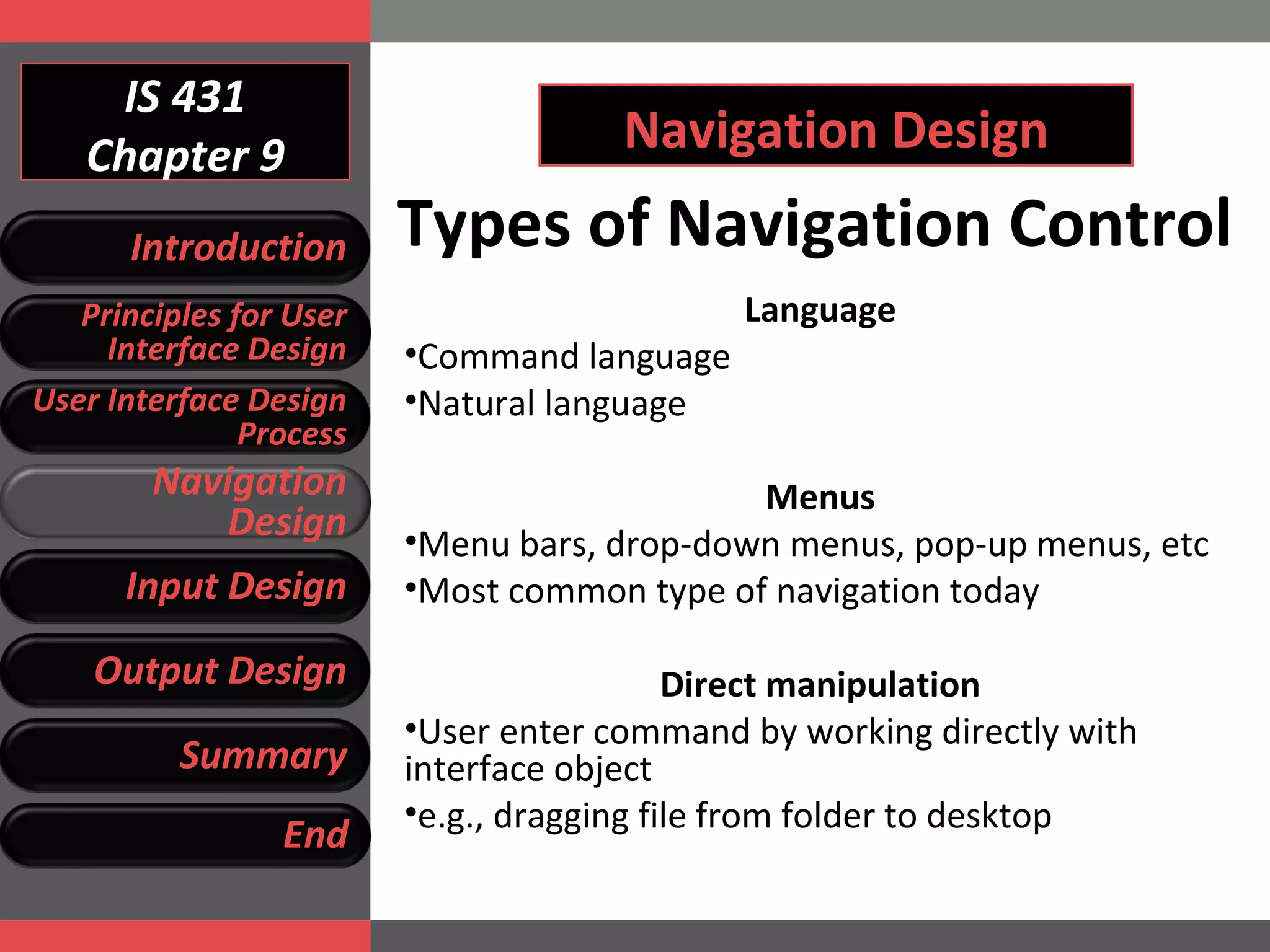 IS 431 Chapter 9 Navigation Design Types of Navigation Control Language Command language Natural language Menus Menu bars, drop-down menus, pop-up menus, etc Most common type of navigation today Direct manipulation User enter command by working directly with interface object e.g., dragging file from folder to desktop Introduction Principles for User Interface Design User Interface Design Process Navigation Design Input Design Output Design Summary End 