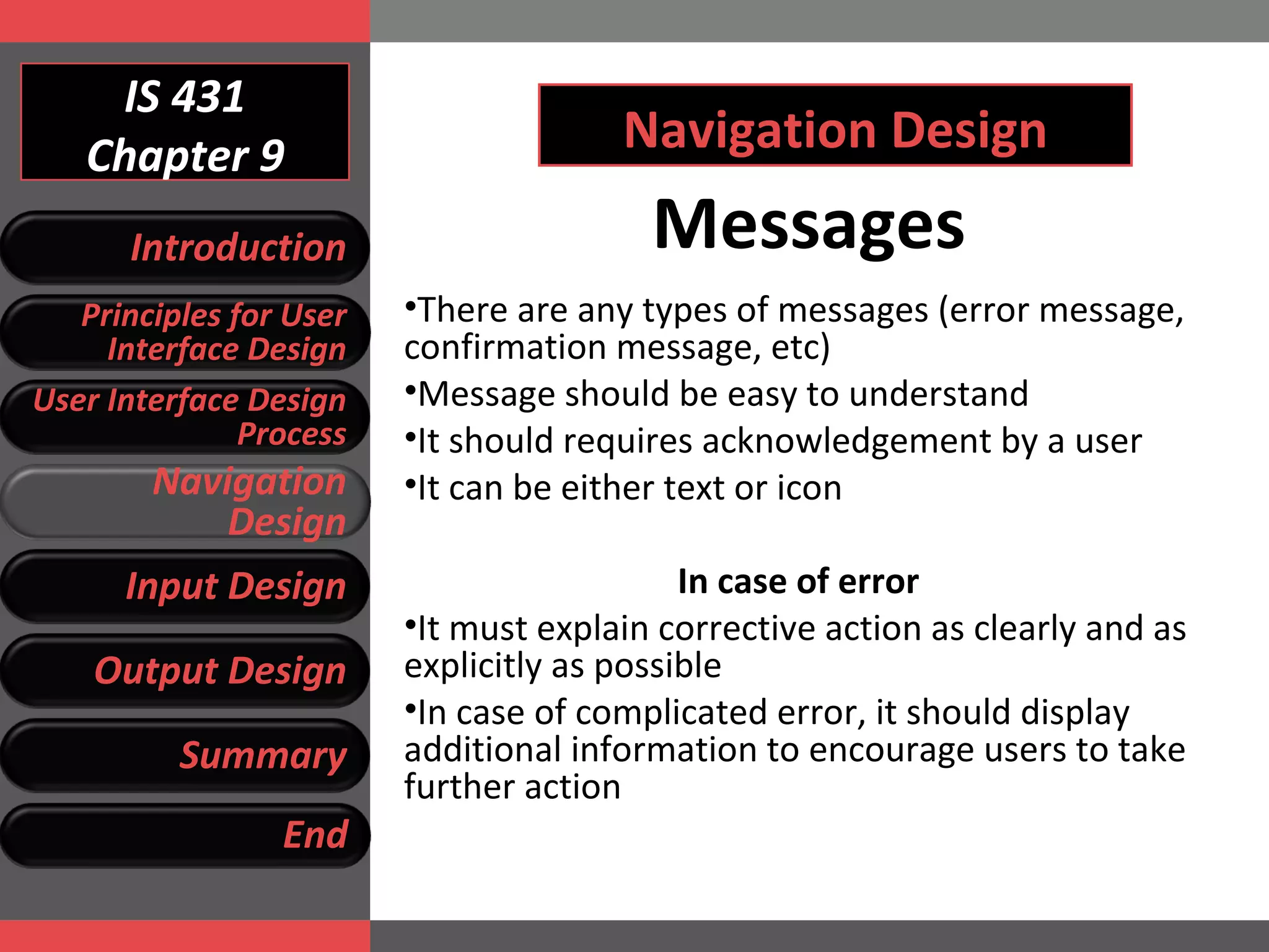 IS 431 Chapter 9 Navigation Design Messages There are any types of messages (error message, confirmation message, etc) Message should be easy to understand It should requires acknowledgement by a user It can be either text or icon In case of error It must explain corrective action as clearly and as explicitly as possible In case of complicated error, it should display additional information to encourage users to take further action Introduction Principles for User Interface Design User Interface Design Process Navigation Design Input Design Output Design Summary End 