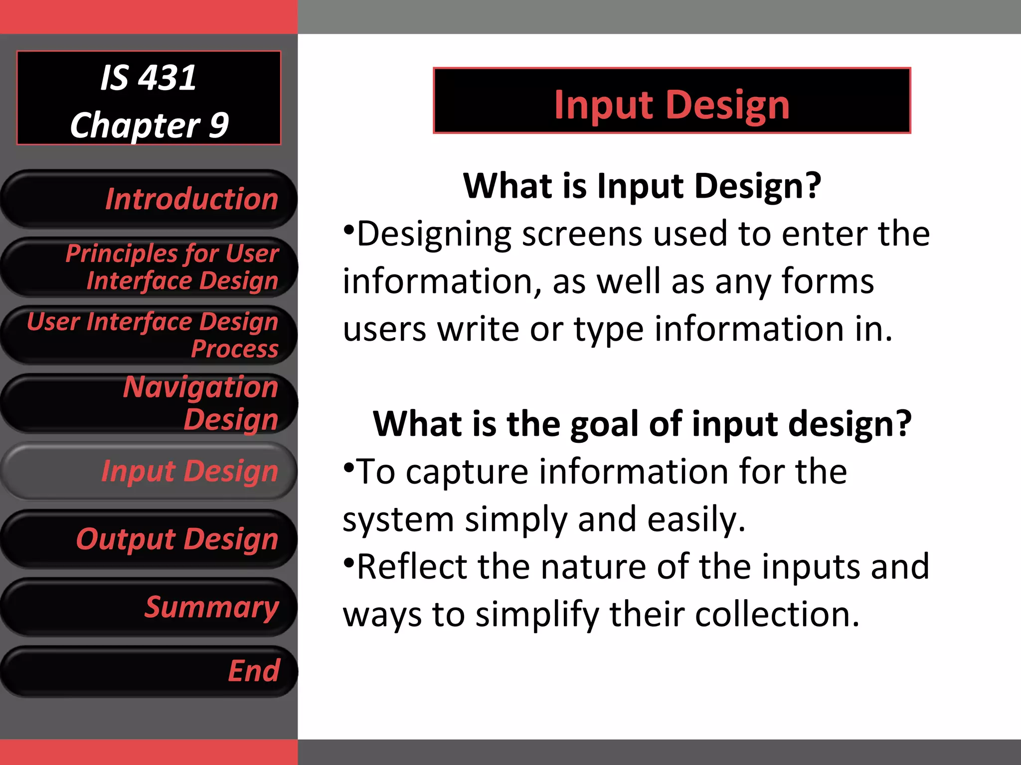 IS 431 Chapter 9 Input Design What is Input Design? Designing screens used to enter the information, as well as any forms users write or type information in. What is the goal of input design? To capture information for the system simply and easily. Reflect the nature of the inputs and ways to simplify their collection. Introduction Principles for User Interface Design User Interface Design Process Navigation Design Input Design Output Design Summary End 
