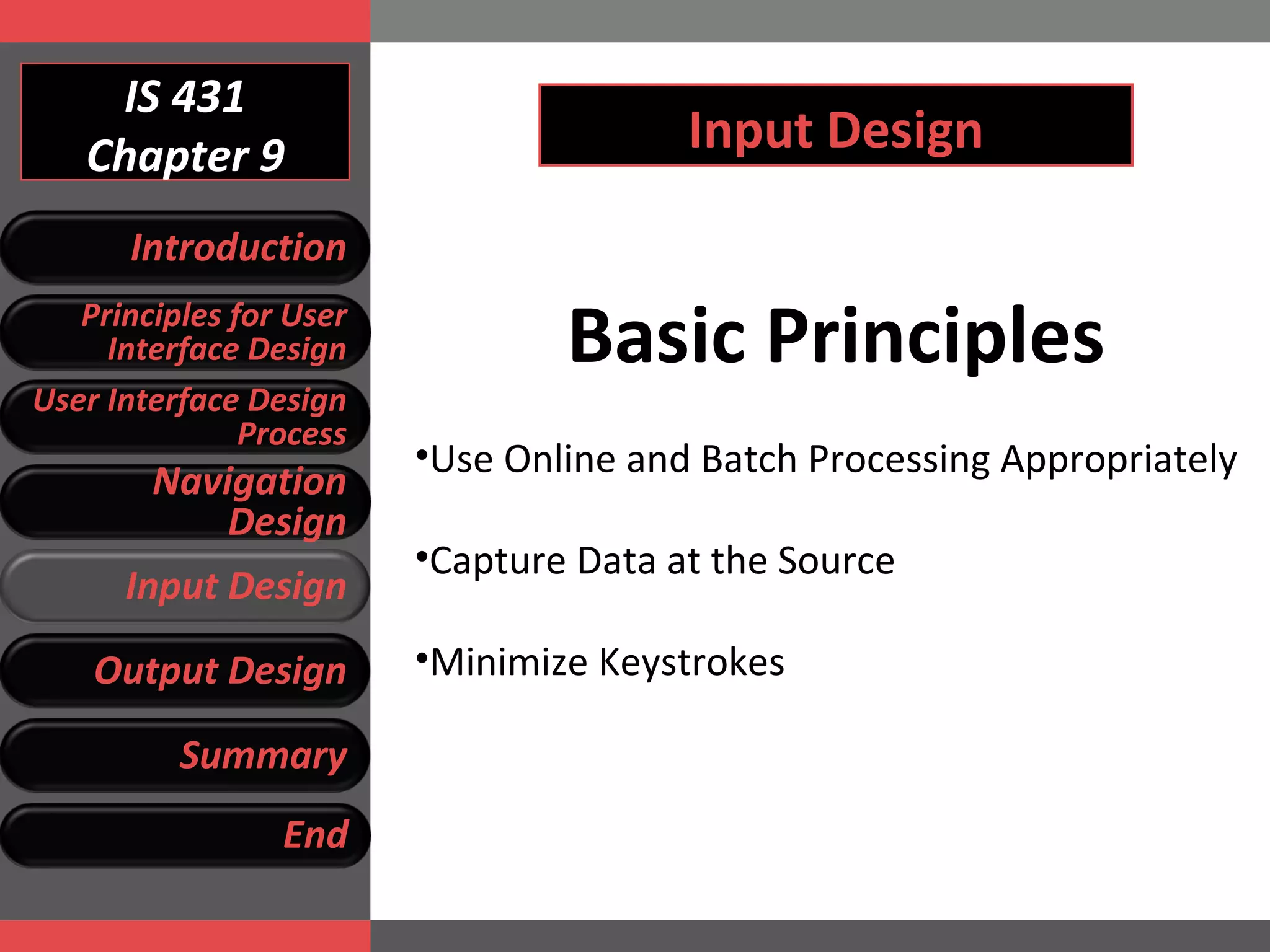 IS 431 Chapter 9 Input Design Basic Principles Use Online and Batch Processing Appropriately Capture Data at the Source Minimize Keystrokes  Introduction Principles for User Interface Design User Interface Design Process Navigation Design Input Design Output Design Summary End 