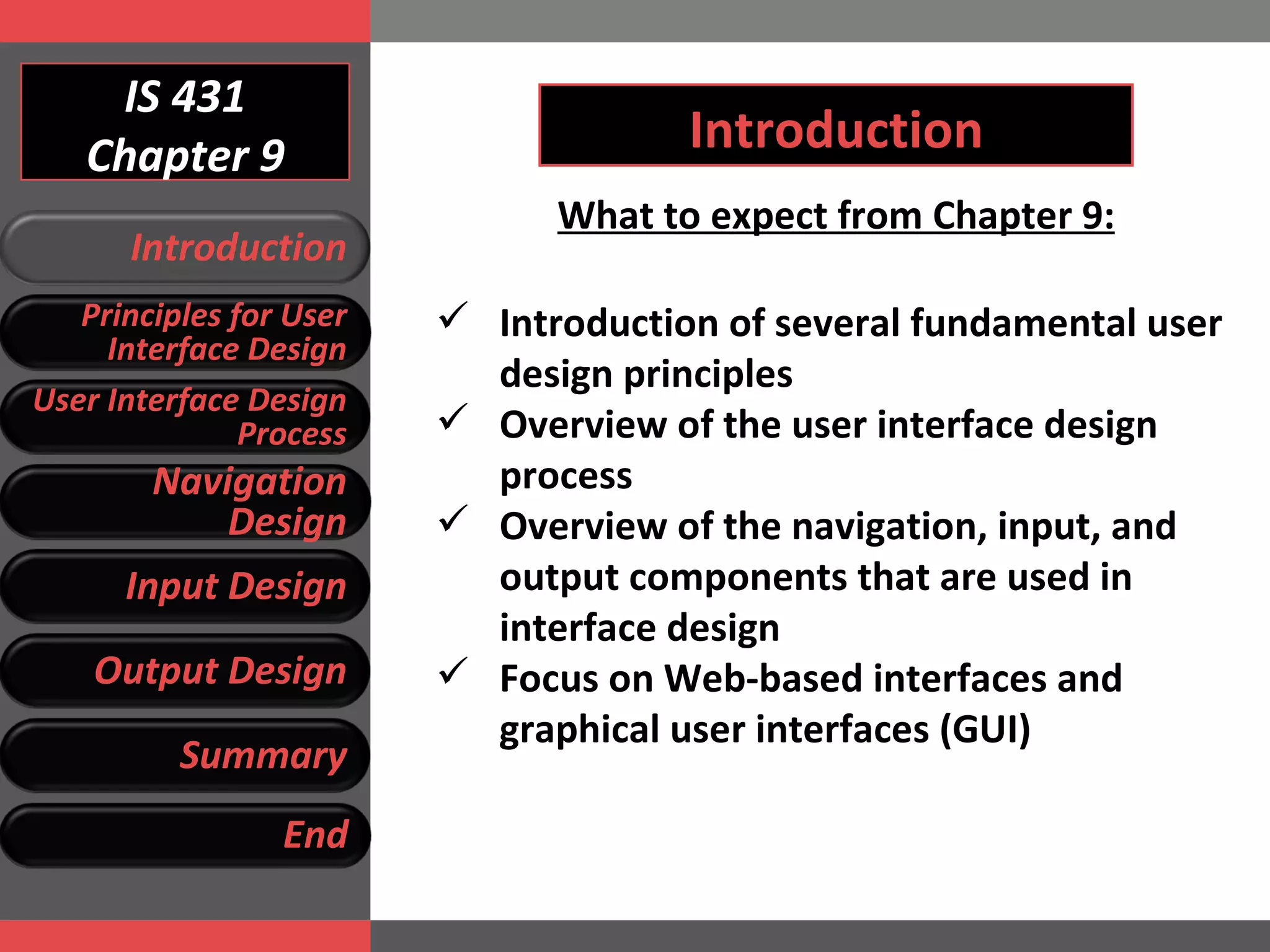 IS 431 Chapter 9 Introduction What to expect from Chapter 9: Introduction of several fundamental user design principles Overview of the user interface design process Overview of the navigation, input, and output components that are used in interface design Focus on Web-based interfaces and graphical user interfaces (GUI) Introduction Principles for User Interface Design User Interface Design Process Navigation Design Input Design Output Design Summary End 