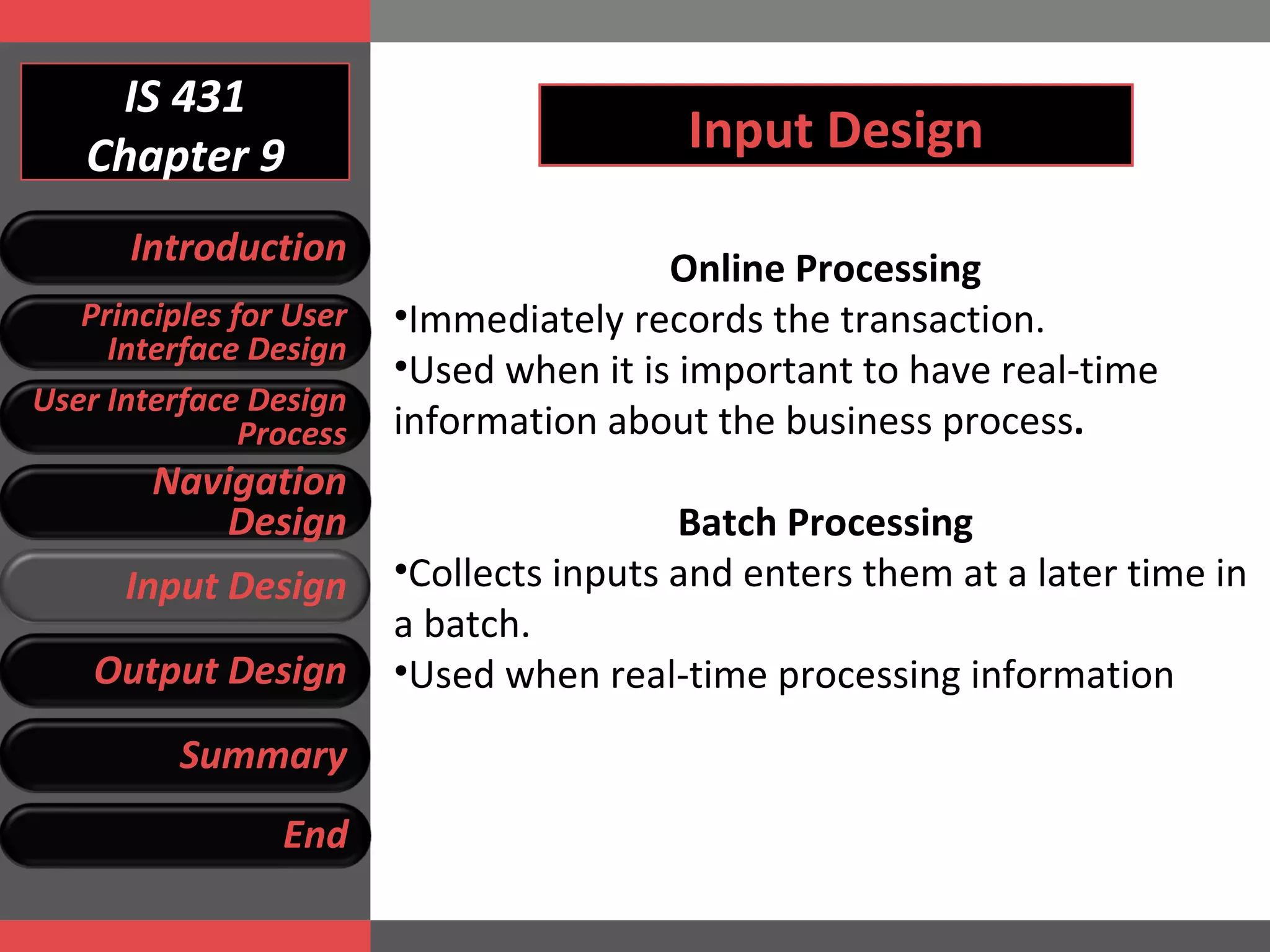 IS 431 Chapter 9 Input Design Online Processing Immediately records the transaction.  Used when it is important to have real-time information about the business process .  Batch Processing Collects inputs and enters them at a later time in a batch. Used when real-time processing information Introduction Principles for User Interface Design User Interface Design Process Navigation Design Input Design Output Design Summary End 
