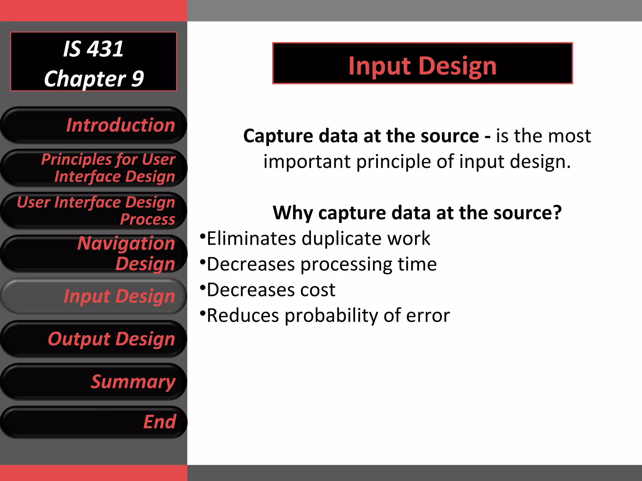 IS 431 Chapter 9 Input Design Capture data at the source -  is the most important principle of input design. Why capture data at the source? Eliminates duplicate work Decreases processing time Decreases cost Reduces probability of error Introduction Principles for User Interface Design User Interface Design Process Navigation Design Input Design Output Design Summary End 
