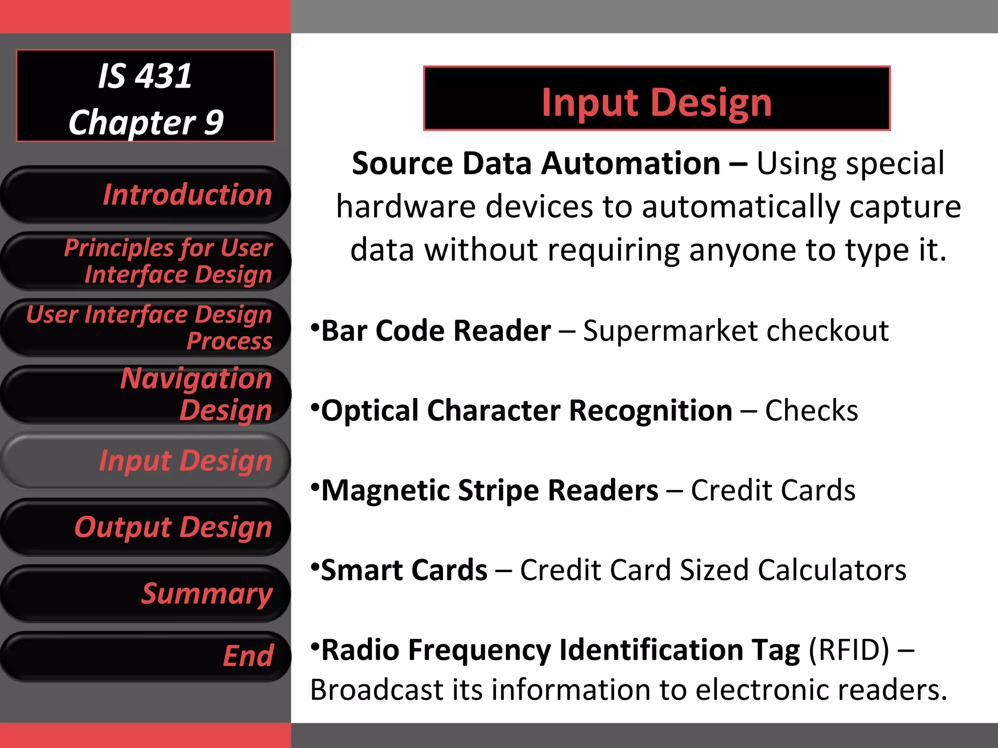 IS 431 Chapter 9 Input Design Source Data Automation –  Using special hardware devices to automatically capture data without requiring anyone to type it. Bar Code Reader  – Supermarket checkout Optical Character Recognition  – Checks Magnetic Stripe Readers  – Credit Cards Smart Cards  – Credit Card Sized Calculators Radio Frequency Identification Tag  (RFID) – Broadcast its information to electronic readers. Introduction Principles for User Interface Design User Interface Design Process Navigation Design Input Design Output Design Summary End 