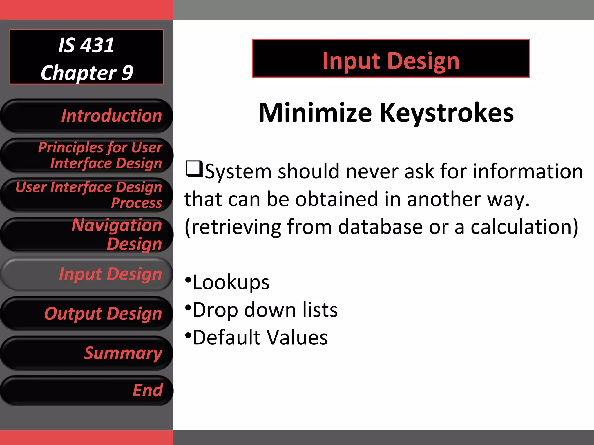 IS 431 Chapter 9 Input Design Minimize Keystrokes System should never ask for information that can be obtained in another way. (retrieving from database or a calculation) Lookups Drop down lists Default Values Introduction Principles for User Interface Design User Interface Design Process Navigation Design Input Design Output Design Summary End 
