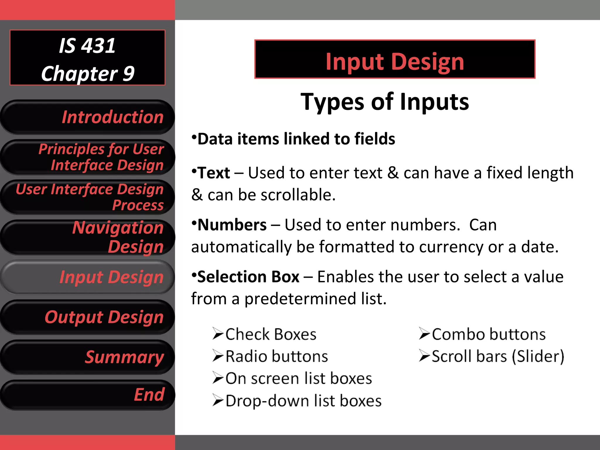 IS 431 Chapter 9 Input Design Types of Inputs Data items linked to fields Text  – Used to enter text & can have a fixed length & can be scrollable. Numbers  – Used to enter numbers.  Can automatically be formatted to currency or a date.  Selection Box  – Enables the user to select a value  from a predetermined list.  Introduction Principles for User Interface Design User Interface Design Process Navigation Design Input Design Output Design Summary End 