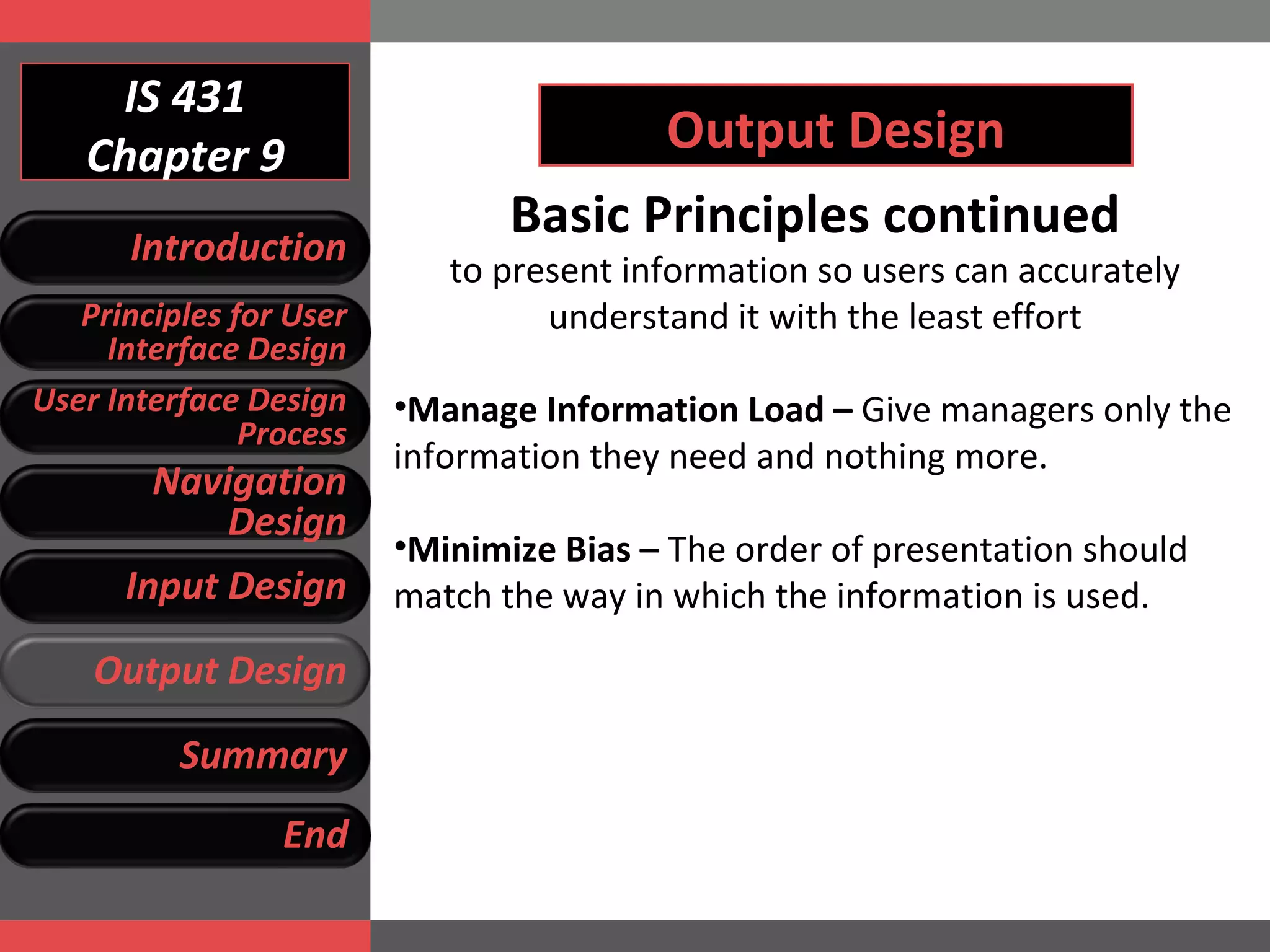 IS 431 Chapter 9 Output Design Basic Principles continued to present information so users can accurately understand it with the least effort Manage Information Load –  Give managers only the information they need and nothing more.  Minimize Bias –  The order of presentation should match the way in which the information is used.  Introduction Principles for User Interface Design User Interface Design Process Navigation Design Input Design Output Design Summary End 