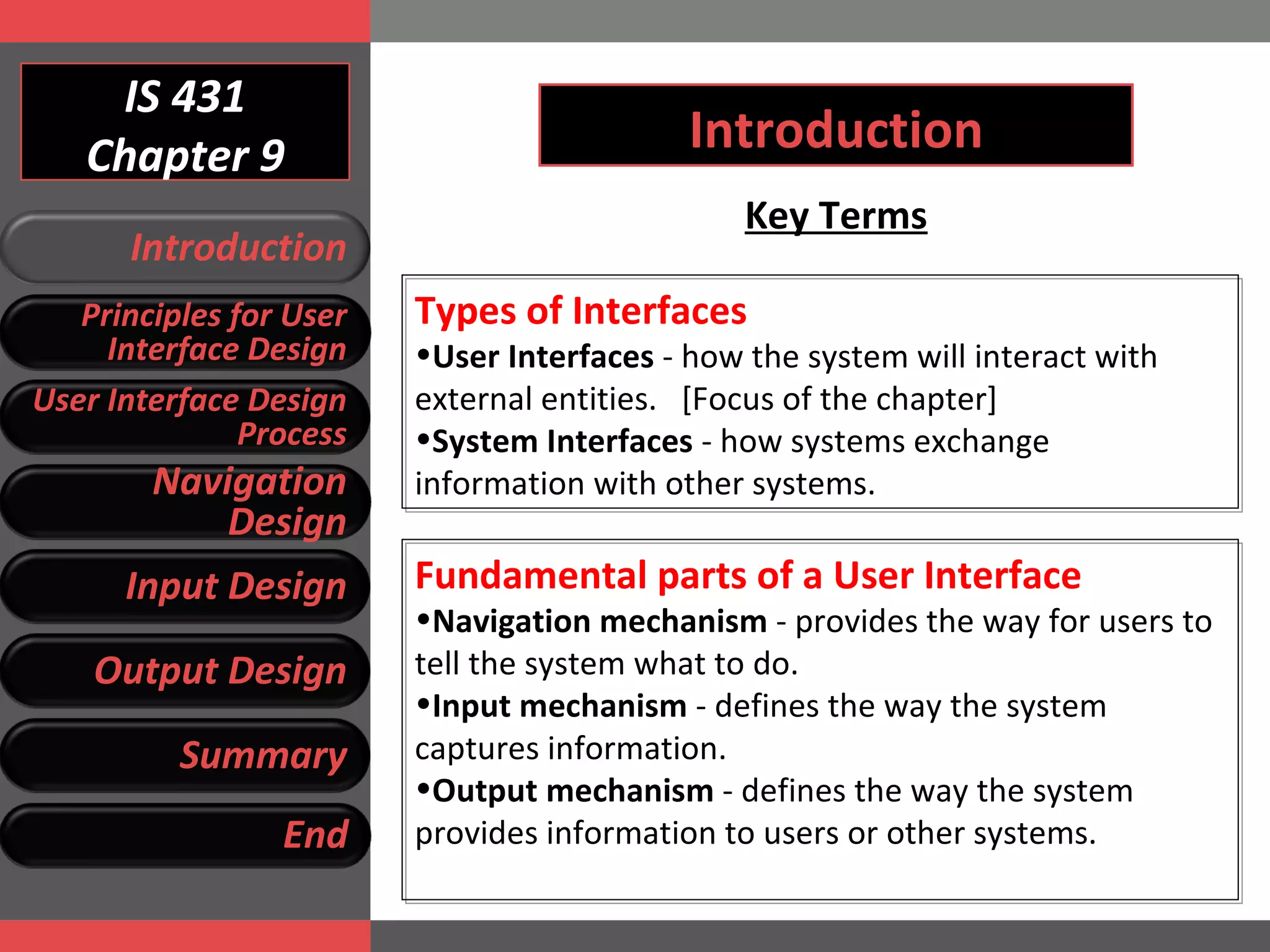 IS 431 Chapter 9 Introduction Key Terms Types of Interfaces User Interfaces  - how the system will interact with external entities.  [Focus of the chapter] System Interfaces  - how systems exchange information with other systems. Fundamental parts of a User Interface Navigation mechanism  - provides the way for users to tell the system what to do. Input mechanism  - defines the way the system captures information.  Output mechanism  - defines the way the system provides information to users or other systems. Introduction Principles for User Interface Design User Interface Design Process Navigation Design Input Design Output Design Summary End 