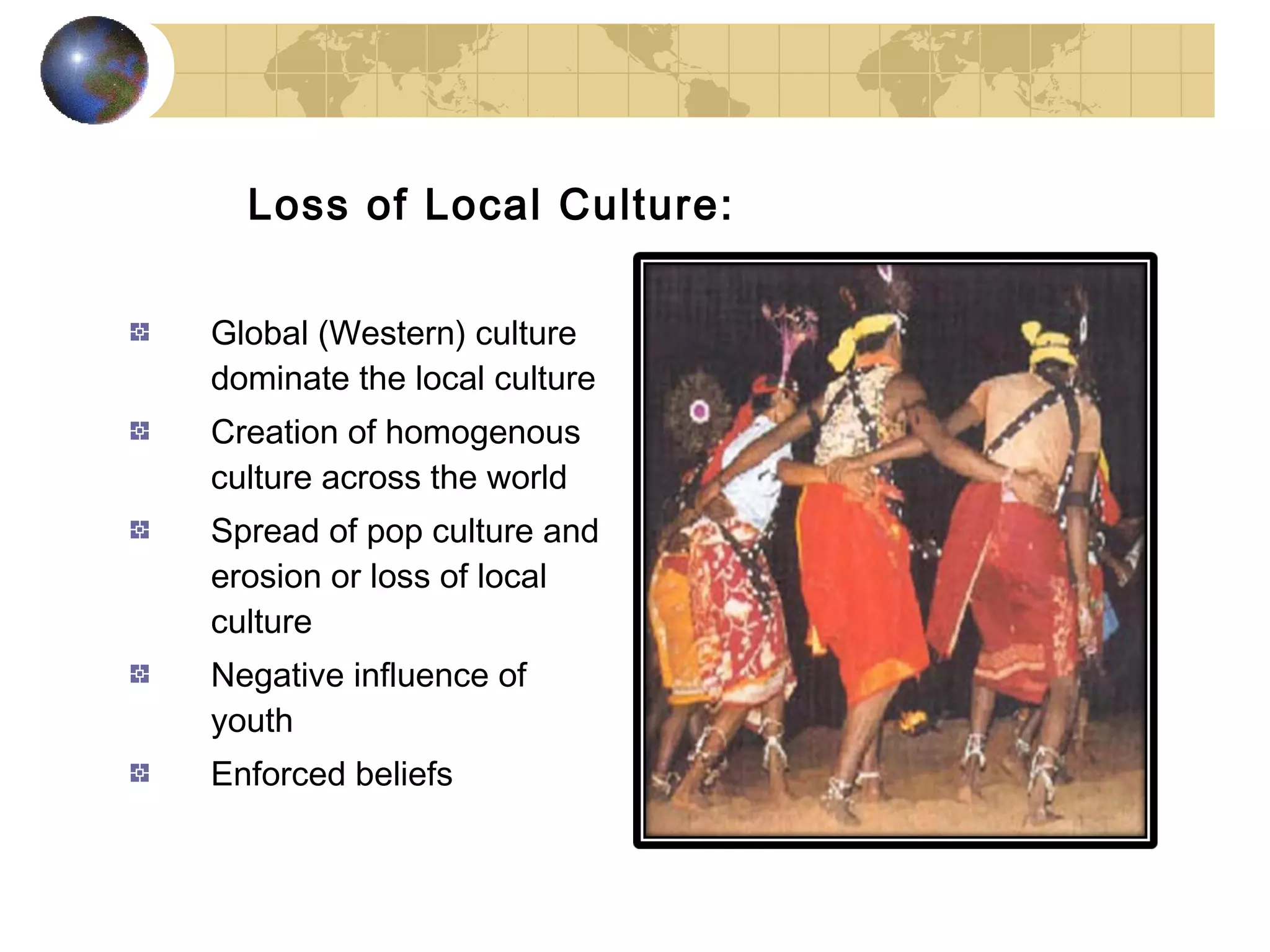 Loss of Local Culture:

Global (Western) culture
dominate the local culture
Creation of homogenous
culture across the world
Spread of pop culture and
erosion or loss of local
culture
Negative influence of
youth
Enforced beliefs
 