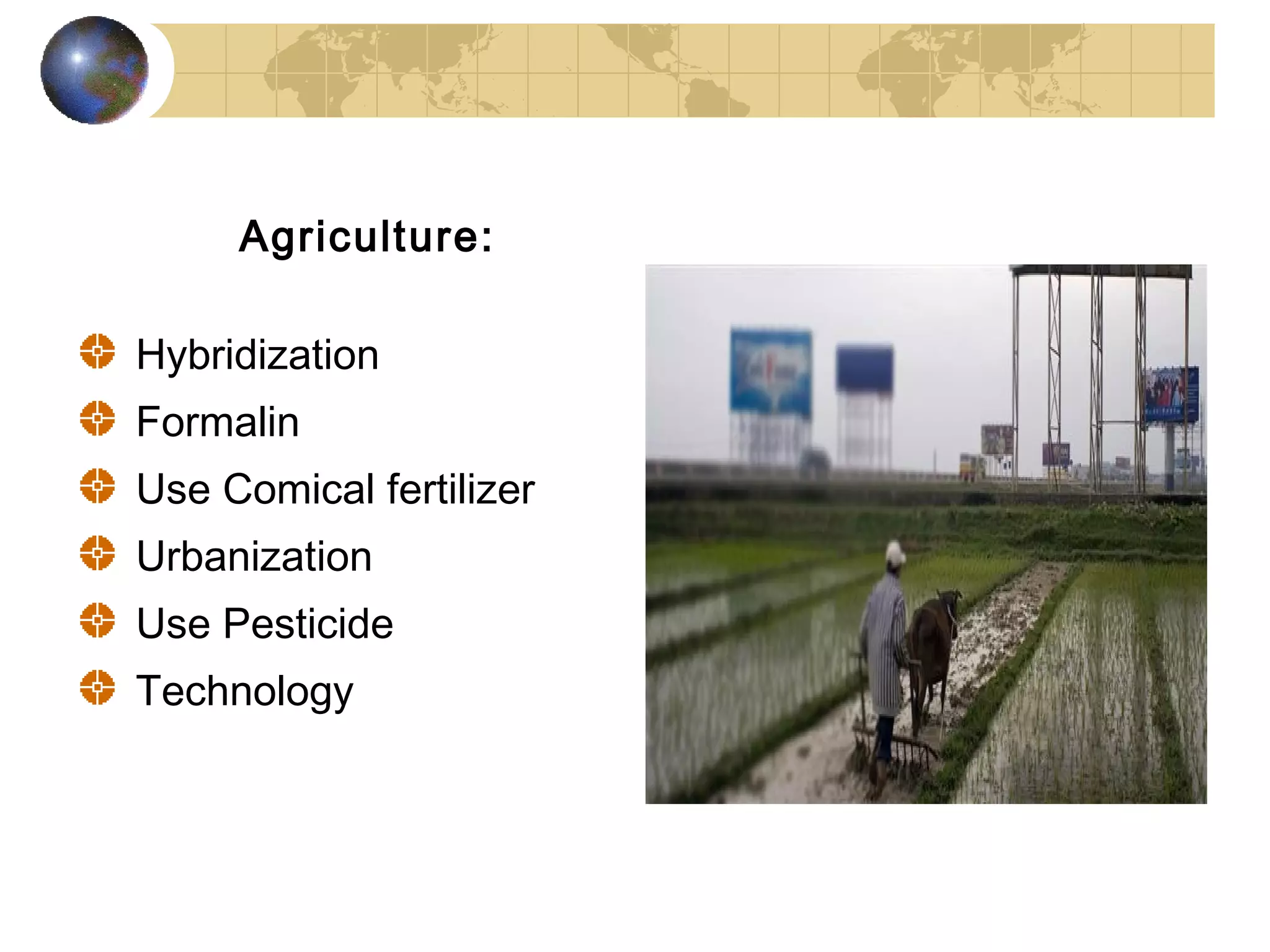 Agriculture:

Hybridization
Formalin
Use Comical fertilizer
Urbanization
Use Pesticide
Technology
 