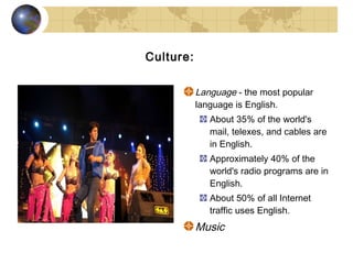 Culture:

           Language - the most popular
           language is English.
              About 35% of the world's
              mail, telexes, and cables are
              in English.
              Approximately 40% of the
              world's radio programs are in
              English.
              About 50% of all Internet
              traffic uses English.
           Music
 