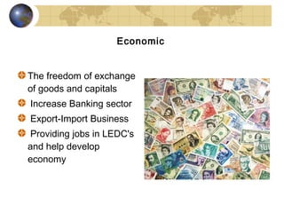 Economic


The freedom of exchange
of goods and capitals
Increase Banking sector
Export-Import Business
 Providing jobs in LEDC's
and help develop
economy
 