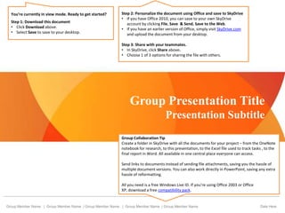 Group Presentation Title
Presentation Subtitle
Group Member Name | Group Member Name | Group Member Name | Group Member Name | Group Member Name Date Here
Group Collaboration Tip
Create a folder in SkyDrive with all the documents for your project – from the OneNote
notebook for research, to this presentation, to the Excel file used to track tasks , to the
final report in Word. All available in one central place everyone can access.
Send links to documents instead of sending file attachments, saving you the hassle of
multiple document versions. You can also work directly in PowerPoint, saving any extra
hassle of reformatting.
All you need is a free Windows Live ID. If you’re using Office 2003 or Office
XP, download a free compatibility pack.
You’re currently in view mode. Ready to get started?
Step 1: Download this document
• Click Download above.
• Select Save to save to your desktop.
Step 2: Personalize the document using Office and save to SkyDrive
• If you have Office 2010, you can save to your own SkyDrive
account by clicking File, Save & Send, Save to the Web.
• If you have an earlier version of Office, simply visit SkyDrive.com
and upload the document from your desktop.
Step 3: Share with your teammates.
• In SkyDrive, click Share above.
• Choose 1 of 3 options for sharing the file with others.
 