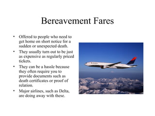 Bereavement Fares
• Offered to people who need to
get home on short notice for a
sudden or unexpected death.
• They usually turn out to be just
as expensive as regularly priced
tickets.
• They can be a hassle because
they often require you to
provide documents such as
death certificates or proof of
relation.
• Major airlines, such as Delta,
are doing away with these.

 