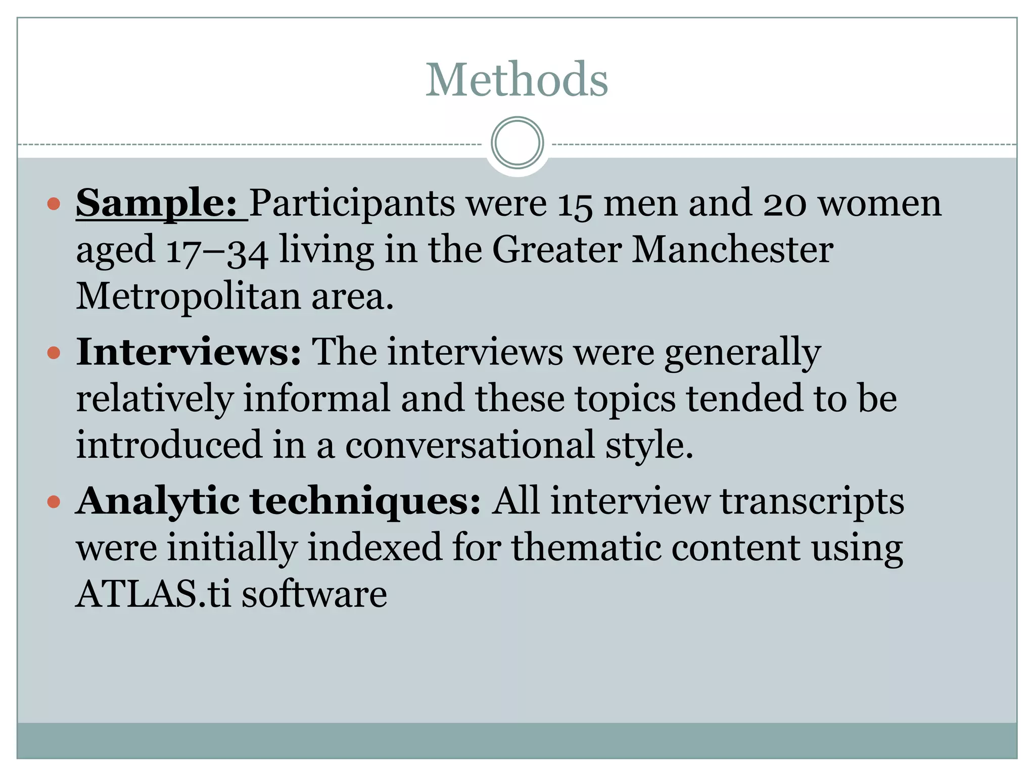 Methods
 Sample: Participants were 15 men and 20 women
aged 17–34 living in the Greater Manchester
Metropolitan area.
 Interviews: The interviews were generally
relatively informal and these topics tended to be
introduced in a conversational style.
 Analytic techniques: All interview transcripts
were initially indexed for thematic content using
ATLAS.ti software
 
