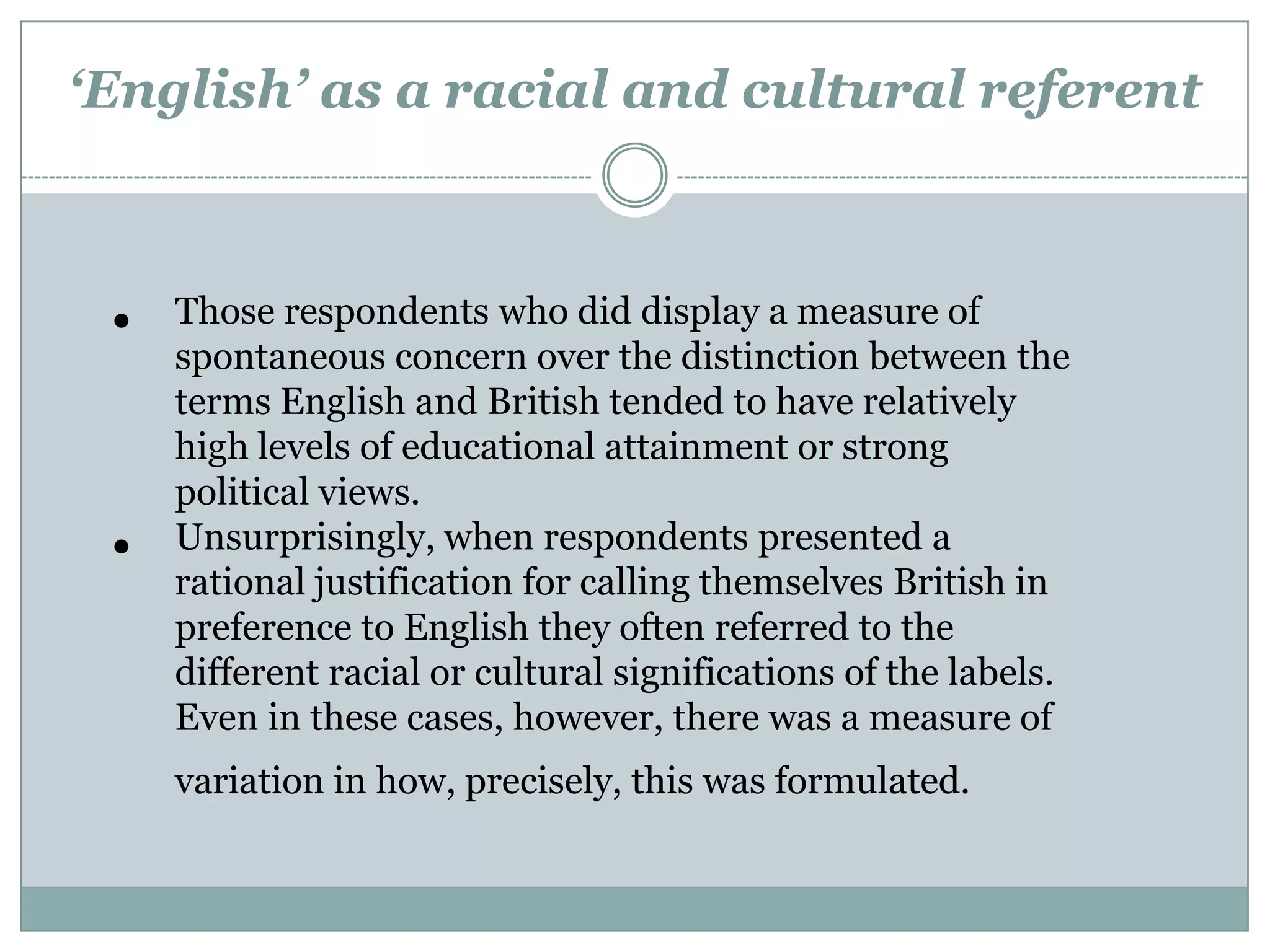 ‘English’ as a racial and cultural referent
• Those respondents who did display a measure of
spontaneous concern over the distinction between the
terms English and British tended to have relatively
high levels of educational attainment or strong
political views.
• Unsurprisingly, when respondents presented a
rational justification for calling themselves British in
preference to English they often referred to the
different racial or cultural significations of the labels.
Even in these cases, however, there was a measure of
variation in how, precisely, this was formulated.
 