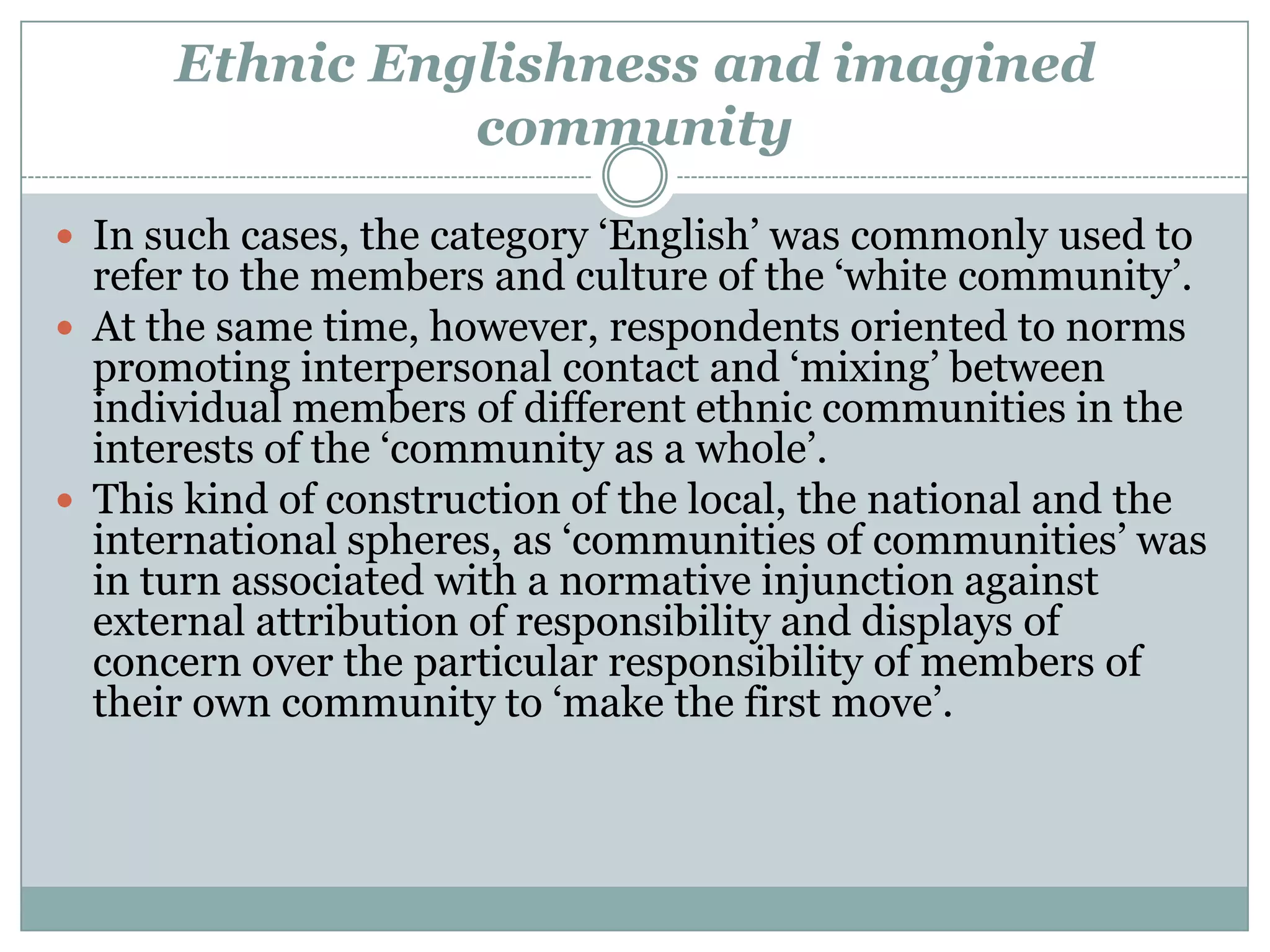 Ethnic Englishness and imagined
community
 In such cases, the category ‘English’ was commonly used to
refer to the members and culture of the ‘white community’.
 At the same time, however, respondents oriented to norms
promoting interpersonal contact and ‘mixing’ between
individual members of different ethnic communities in the
interests of the ‘community as a whole’.
 This kind of construction of the local, the national and the
international spheres, as ‘communities of communities’ was
in turn associated with a normative injunction against
external attribution of responsibility and displays of
concern over the particular responsibility of members of
their own community to ‘make the first move’.
 