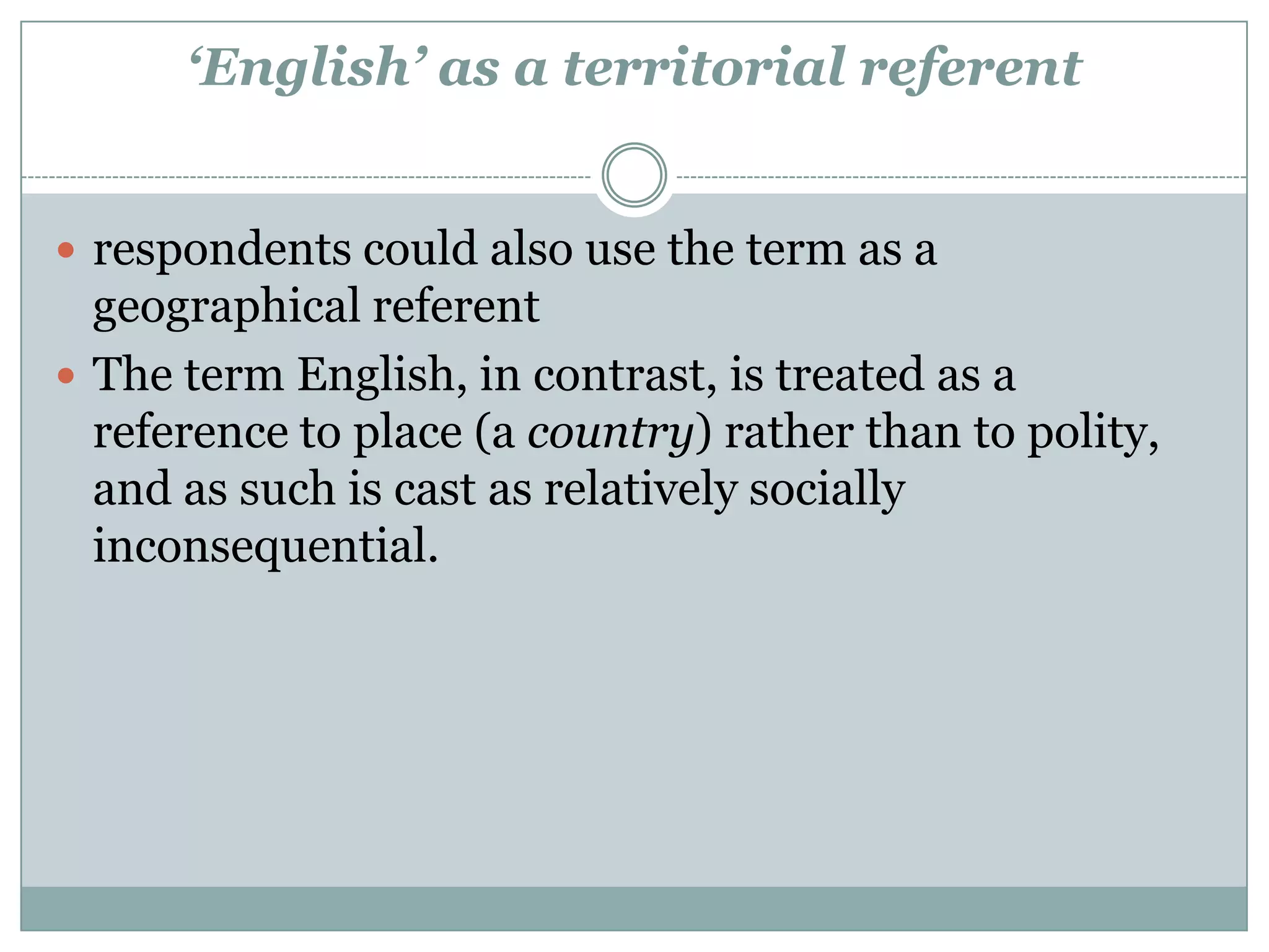 ‘English’ as a territorial referent
 respondents could also use the term as a
geographical referent
 The term English, in contrast, is treated as a
reference to place (a country) rather than to polity,
and as such is cast as relatively socially
inconsequential.
 