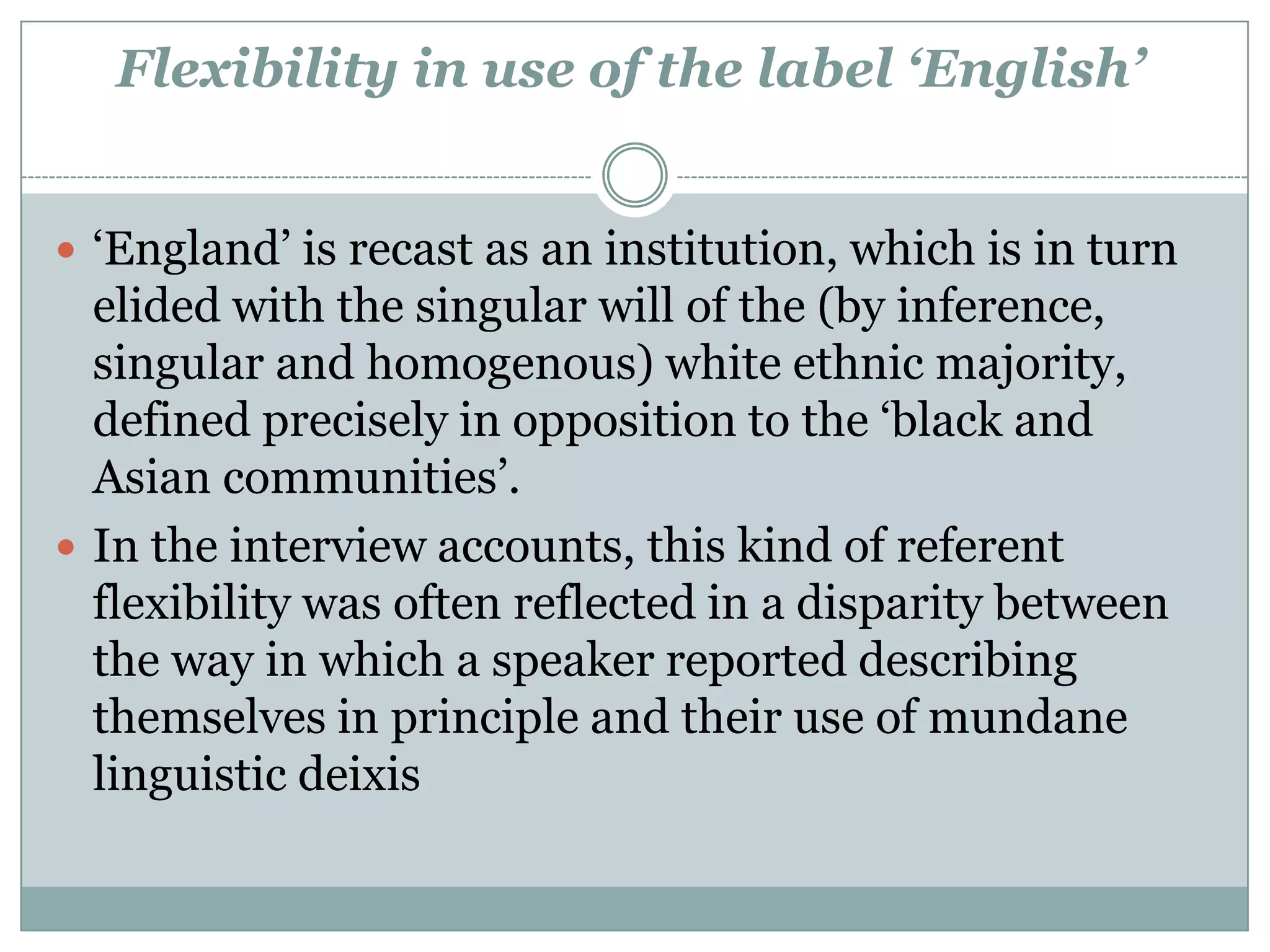 Flexibility in use of the label ‘English’
 ‘England’ is recast as an institution, which is in turn
elided with the singular will of the (by inference,
singular and homogenous) white ethnic majority,
defined precisely in opposition to the ‘black and
Asian communities’.
 In the interview accounts, this kind of referent
flexibility was often reflected in a disparity between
the way in which a speaker reported describing
themselves in principle and their use of mundane
linguistic deixis
 