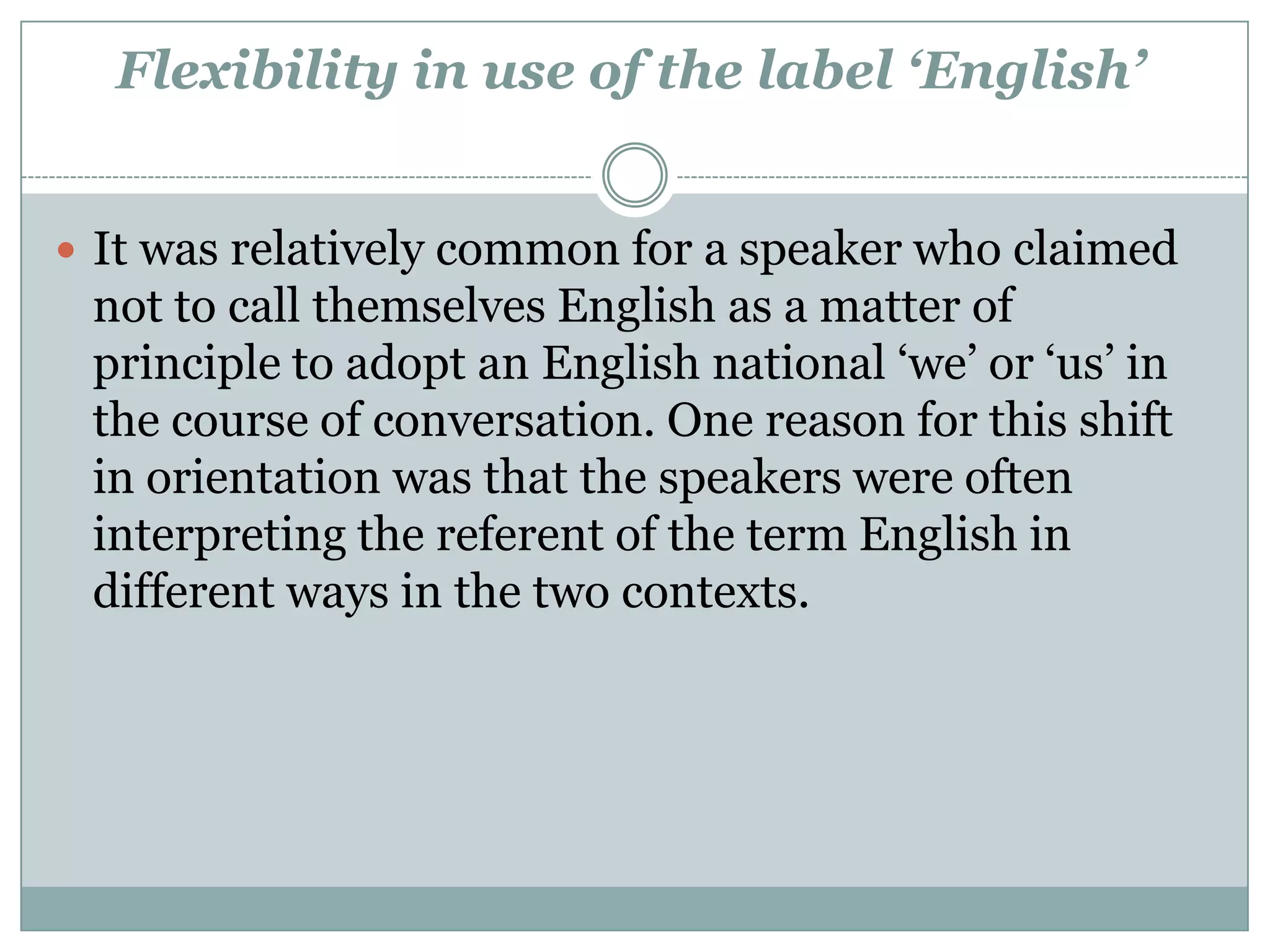 Flexibility in use of the label ‘English’
 It was relatively common for a speaker who claimed
not to call themselves English as a matter of
principle to adopt an English national ‘we’ or ‘us’ in
the course of conversation. One reason for this shift
in orientation was that the speakers were often
interpreting the referent of the term English in
different ways in the two contexts.
 