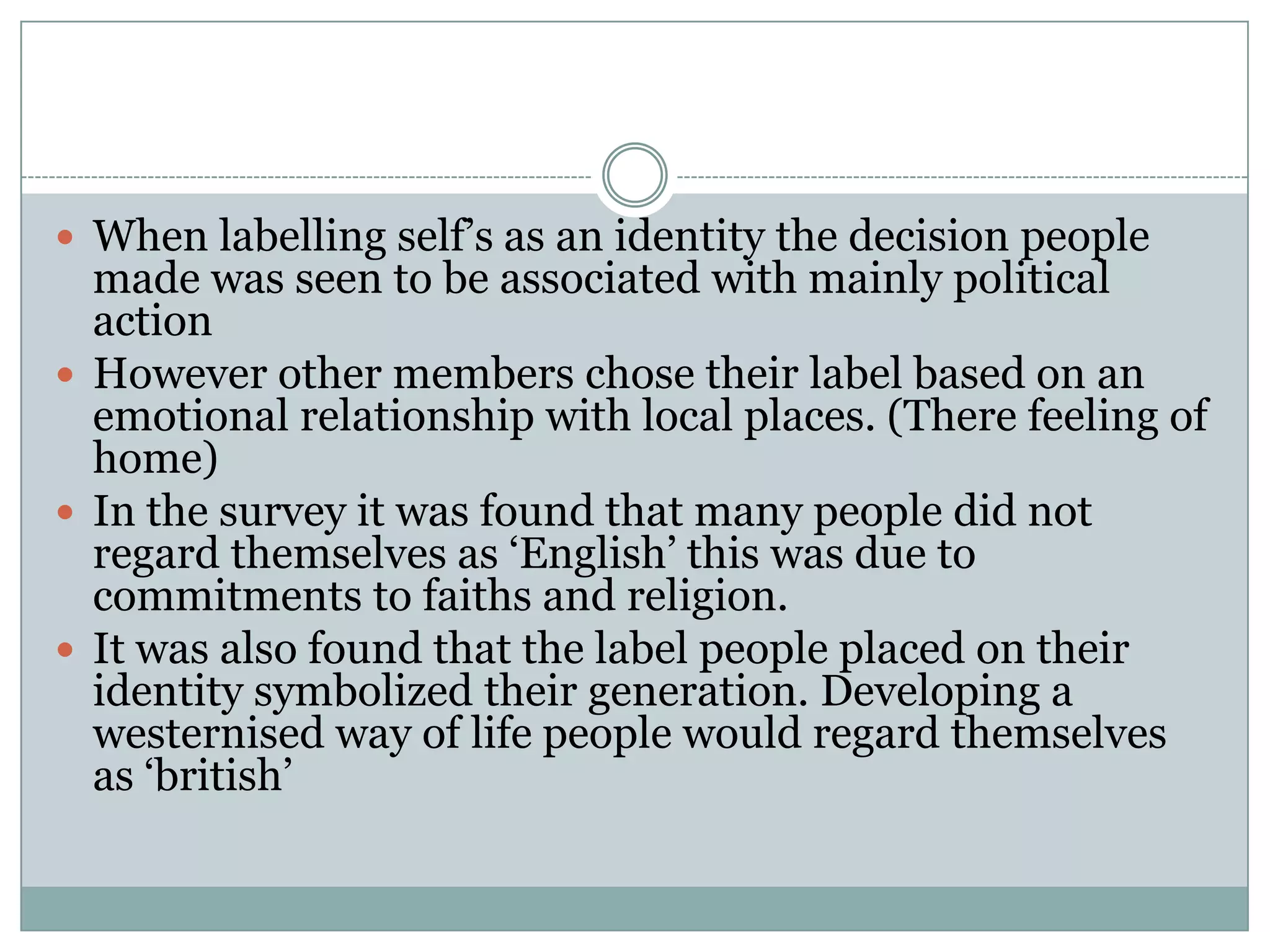  When labelling self’s as an identity the decision people
made was seen to be associated with mainly political
action
 However other members chose their label based on an
emotional relationship with local places. (There feeling of
home)
 In the survey it was found that many people did not
regard themselves as ‘English’ this was due to
commitments to faiths and religion.
 It was also found that the label people placed on their
identity symbolized their generation. Developing a
westernised way of life people would regard themselves
as ‘british’
 