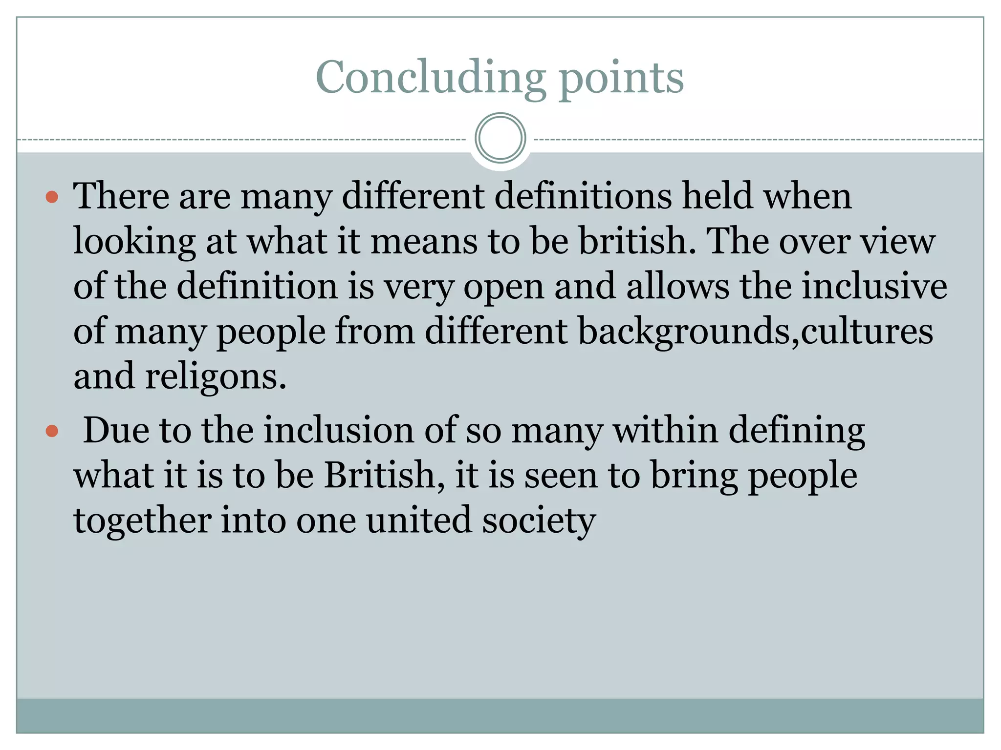 Concluding points
 There are many different definitions held when
looking at what it means to be british. The over view
of the definition is very open and allows the inclusive
of many people from different backgrounds,cultures
and religons.
 Due to the inclusion of so many within defining
what it is to be British, it is seen to bring people
together into one united society
 