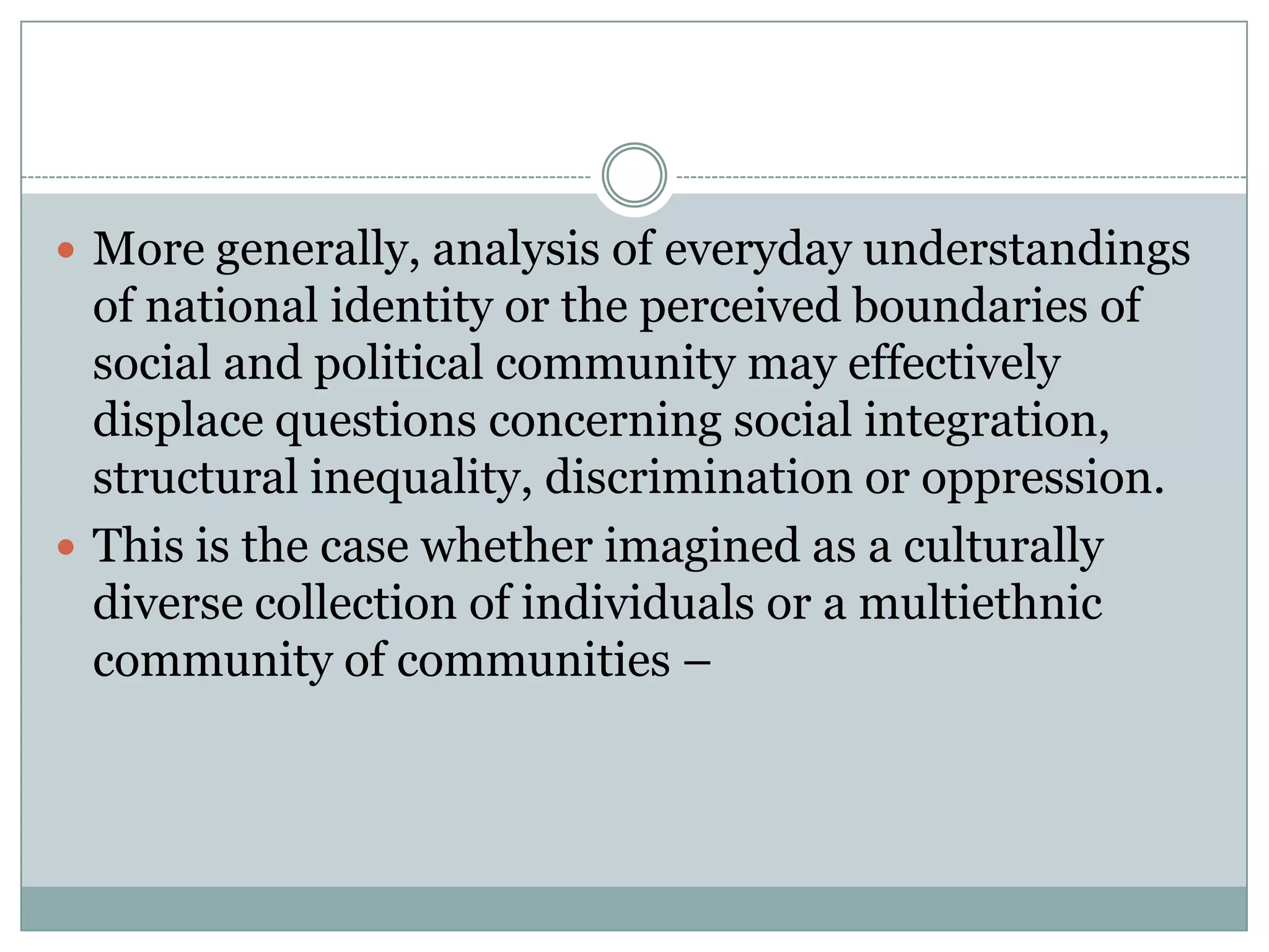  More generally, analysis of everyday understandings
of national identity or the perceived boundaries of
social and political community may effectively
displace questions concerning social integration,
structural inequality, discrimination or oppression.
 This is the case whether imagined as a culturally
diverse collection of individuals or a multiethnic
community of communities –
 