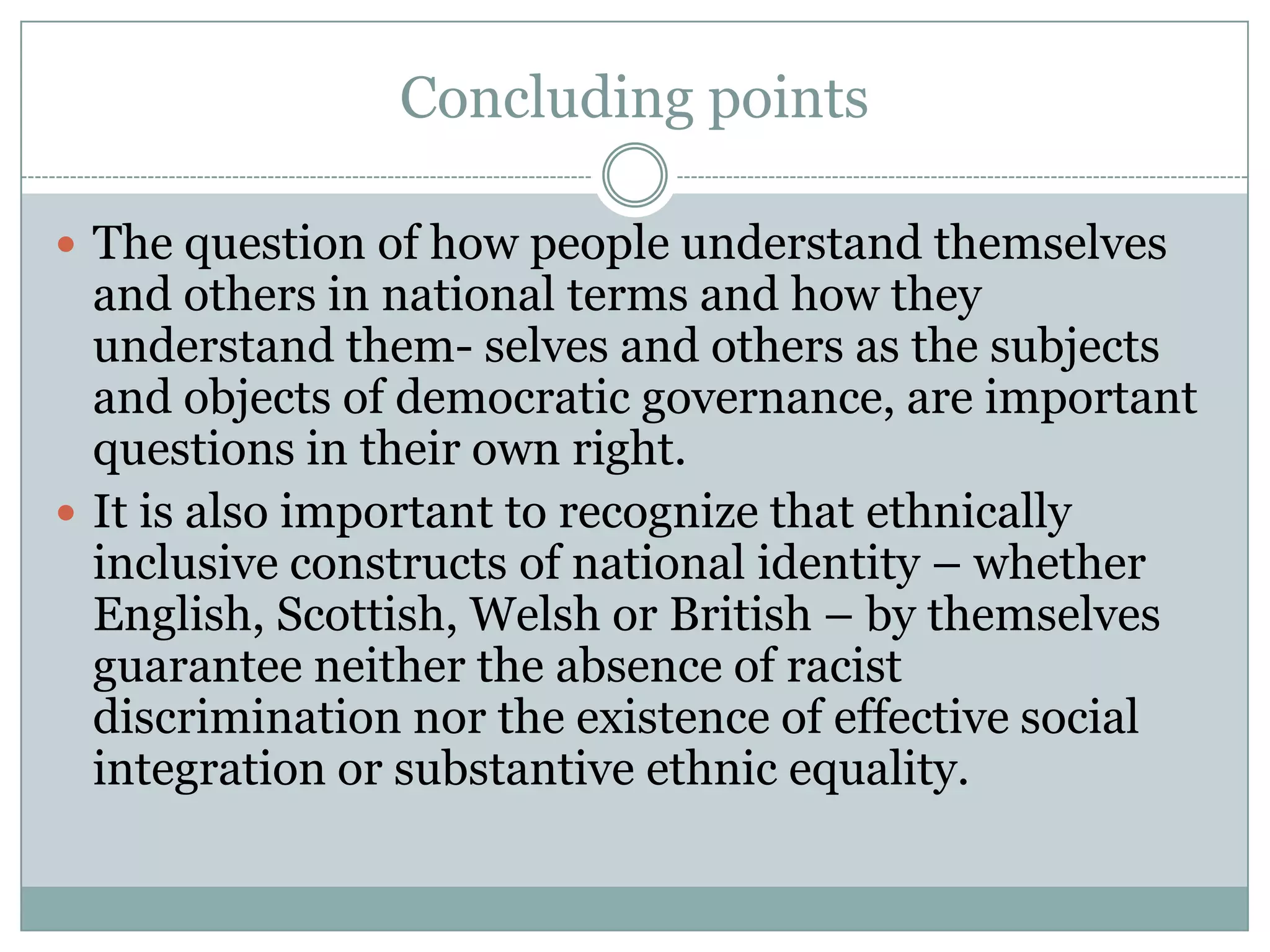 Concluding points
 The question of how people understand themselves
and others in national terms and how they
understand them- selves and others as the subjects
and objects of democratic governance, are important
questions in their own right.
 It is also important to recognize that ethnically
inclusive constructs of national identity – whether
English, Scottish, Welsh or British – by themselves
guarantee neither the absence of racist
discrimination nor the existence of effective social
integration or substantive ethnic equality.
 