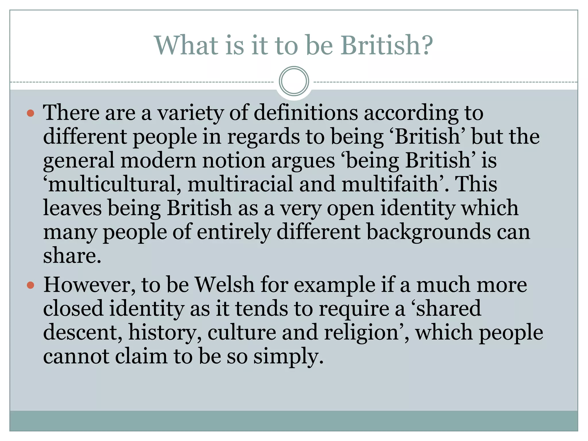What is it to be British?
 There are a variety of definitions according to
different people in regards to being ‘British’ but the
general modern notion argues ‘being British’ is
‘multicultural, multiracial and multifaith’. This
leaves being British as a very open identity which
many people of entirely different backgrounds can
share.
 However, to be Welsh for example if a much more
closed identity as it tends to require a ‘shared
descent, history, culture and religion’, which people
cannot claim to be so simply.
 