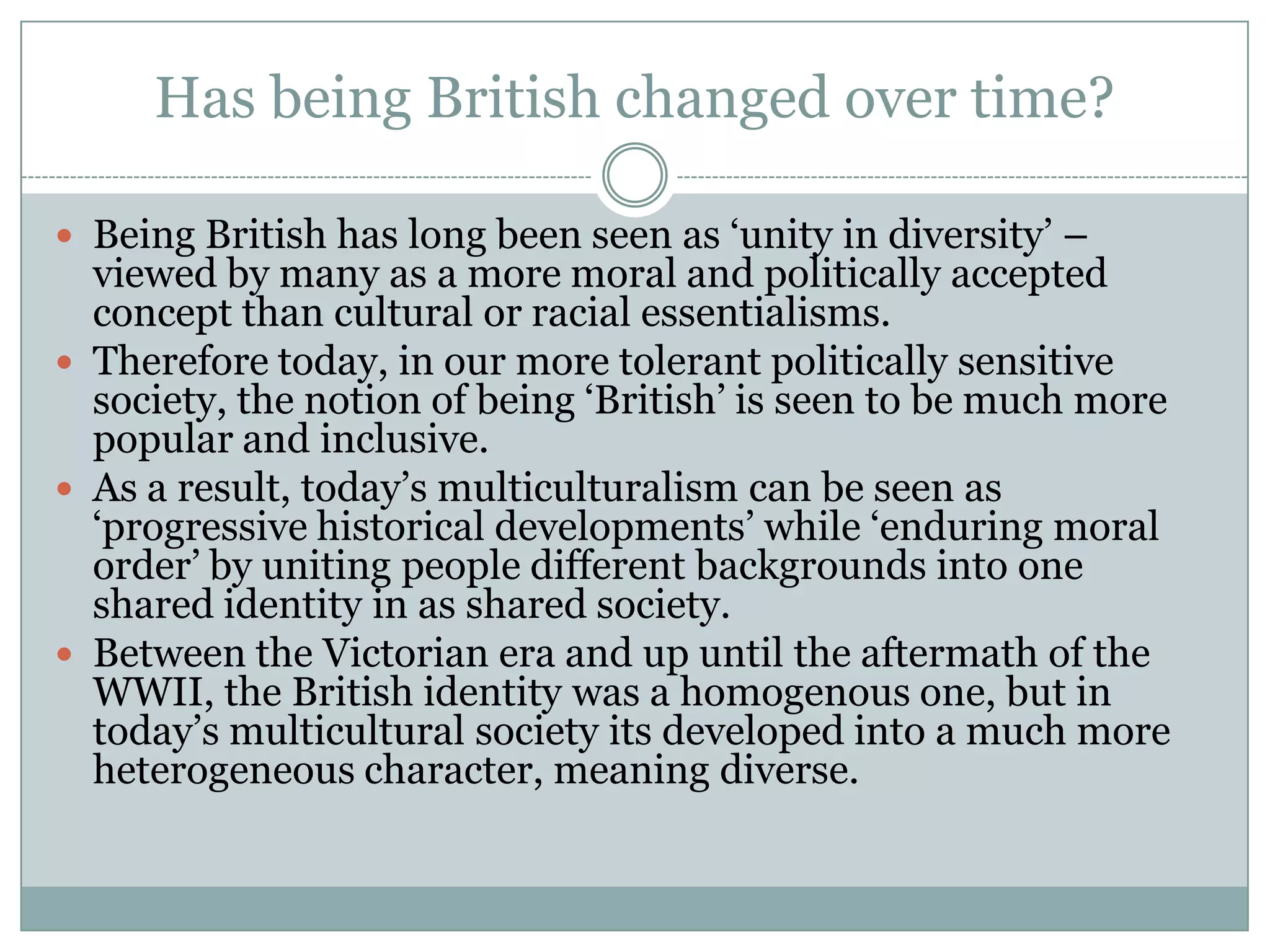 Has being British changed over time?
 Being British has long been seen as ‘unity in diversity’ –
viewed by many as a more moral and politically accepted
concept than cultural or racial essentialisms.
 Therefore today, in our more tolerant politically sensitive
society, the notion of being ‘British’ is seen to be much more
popular and inclusive.
 As a result, today’s multiculturalism can be seen as
‘progressive historical developments’ while ‘enduring moral
order’ by uniting people different backgrounds into one
shared identity in as shared society.
 Between the Victorian era and up until the aftermath of the
WWII, the British identity was a homogenous one, but in
today’s multicultural society its developed into a much more
heterogeneous character, meaning diverse.
 