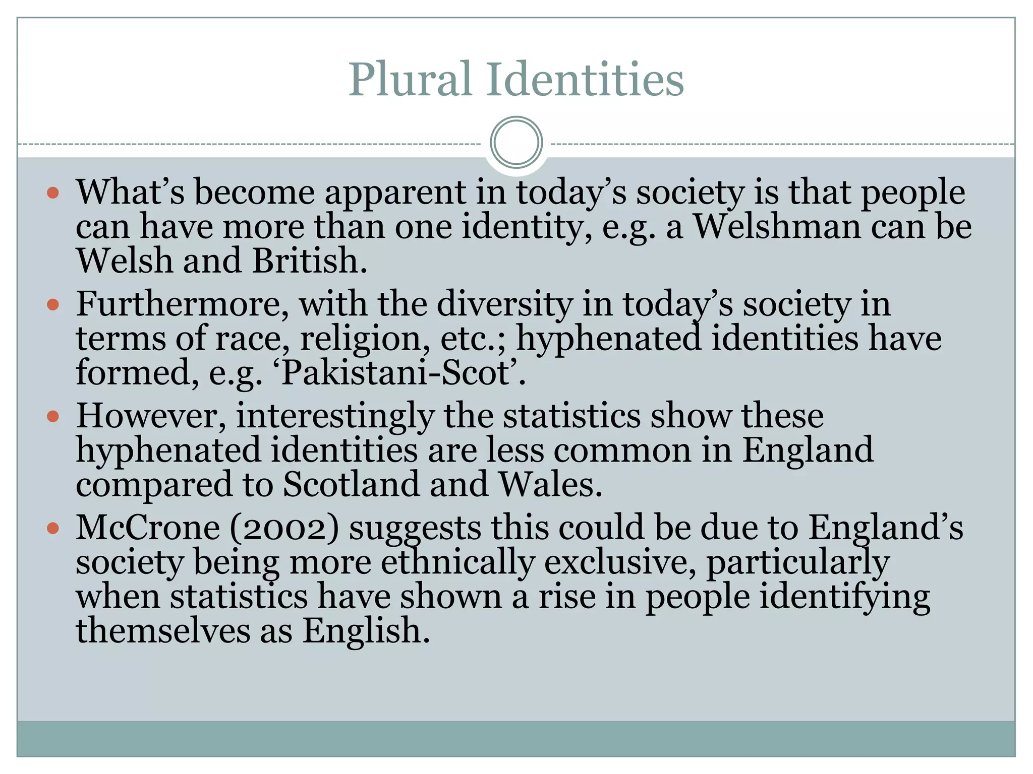 Plural Identities
 What’s become apparent in today’s society is that people
can have more than one identity, e.g. a Welshman can be
Welsh and British.
 Furthermore, with the diversity in today’s society in
terms of race, religion, etc.; hyphenated identities have
formed, e.g. ‘Pakistani-Scot’.
 However, interestingly the statistics show these
hyphenated identities are less common in England
compared to Scotland and Wales.
 McCrone (2002) suggests this could be due to England’s
society being more ethnically exclusive, particularly
when statistics have shown a rise in people identifying
themselves as English.
 