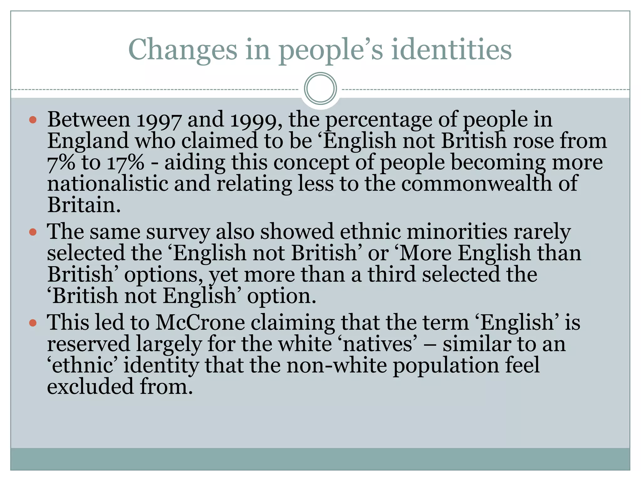 Changes in people’s identities
 Between 1997 and 1999, the percentage of people in
England who claimed to be ‘English not British rose from
7% to 17% - aiding this concept of people becoming more
nationalistic and relating less to the commonwealth of
Britain.
 The same survey also showed ethnic minorities rarely
selected the ‘English not British’ or ‘More English than
British’ options, yet more than a third selected the
‘British not English’ option.
 This led to McCrone claiming that the term ‘English’ is
reserved largely for the white ‘natives’ – similar to an
‘ethnic’ identity that the non-white population feel
excluded from.
 