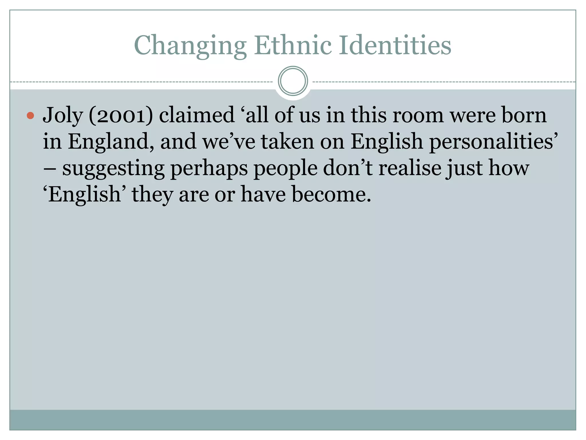 Changing Ethnic Identities
 Joly (2001) claimed ‘all of us in this room were born
in England, and we’ve taken on English personalities’
– suggesting perhaps people don’t realise just how
‘English’ they are or have become.
 