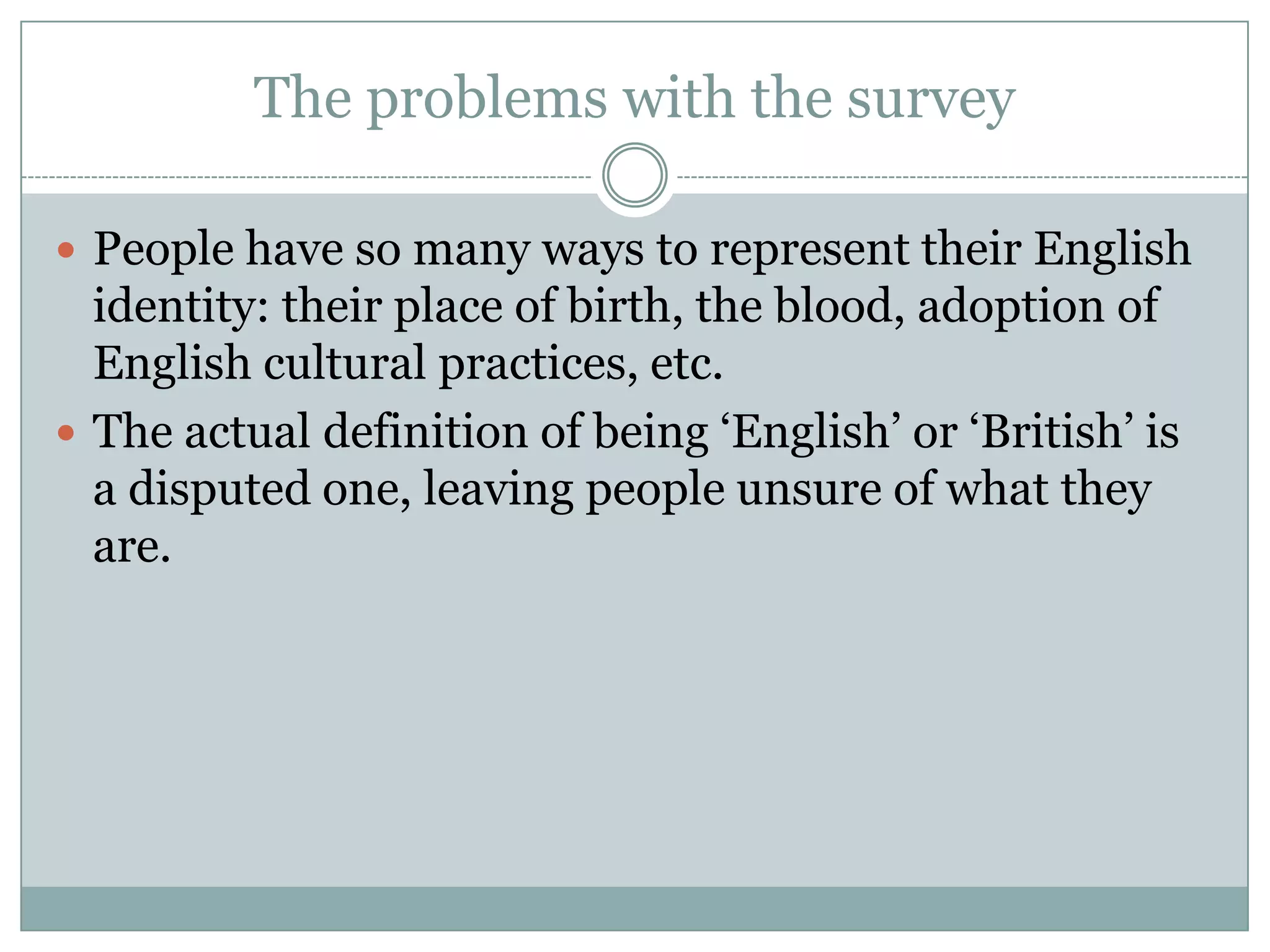 The problems with the survey
 People have so many ways to represent their English
identity: their place of birth, the blood, adoption of
English cultural practices, etc.
 The actual definition of being ‘English’ or ‘British’ is
a disputed one, leaving people unsure of what they
are.
 