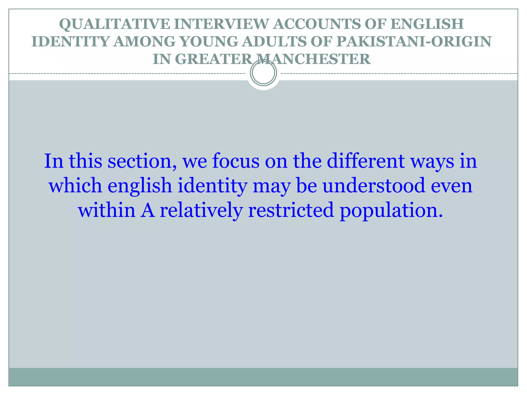 QUALITATIVE INTERVIEW ACCOUNTS OF ENGLISH
IDENTITY AMONG YOUNG ADULTS OF PAKISTANI-ORIGIN
IN GREATER MANCHESTER
In this section, we focus on the different ways in
which english identity may be understood even
within A relatively restricted population.
 