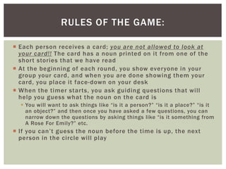 RULES OF THE GAME:
Each person receives a card; you are not allowed to look at
your card! ! The card has a noun printed on it from one of the
shor t stories that we have read
At the beginning of each round, you show everyone in your
group your card, and when you are done showing them your
card, you place it face-down on your desk
When the timer star ts, you ask guiding questions that wi l l
help you guess what the noun on the card is
You will want to ask things like “is it a person?” “is it a place?” “is it
an object?” and then once you have asked a few questions, you can
narrow down the questions by asking things like “is it something from
A Rose For Emily?” etc.
I f yo u c a n ’ t g u e s s t h e n o u n b e fo r e t h e t ime i s u p , t h e n ex t
person in the circle wi l l play