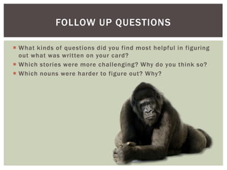 FOLLOW UP QUESTIONS
What kinds of questions did you find most helpful in figuring
out what was written on your card?
Which stories were more chal lenging? Why do you think so?
Which nouns were harder to figure out? Why?