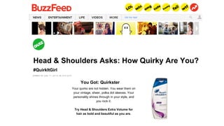 Head & Shoulders Asks: How Quirky Are You?
You?#QuirkItGirl
Your quirks are not hidden. You wear them on
your vintage, sheer, polka dot sleeves. Your
personality shines through in your style, and
you rock it.
Try Head & Shoulders Extra Volume for
hair as bold and beautiful as you are.
You Got: Quirkster
 