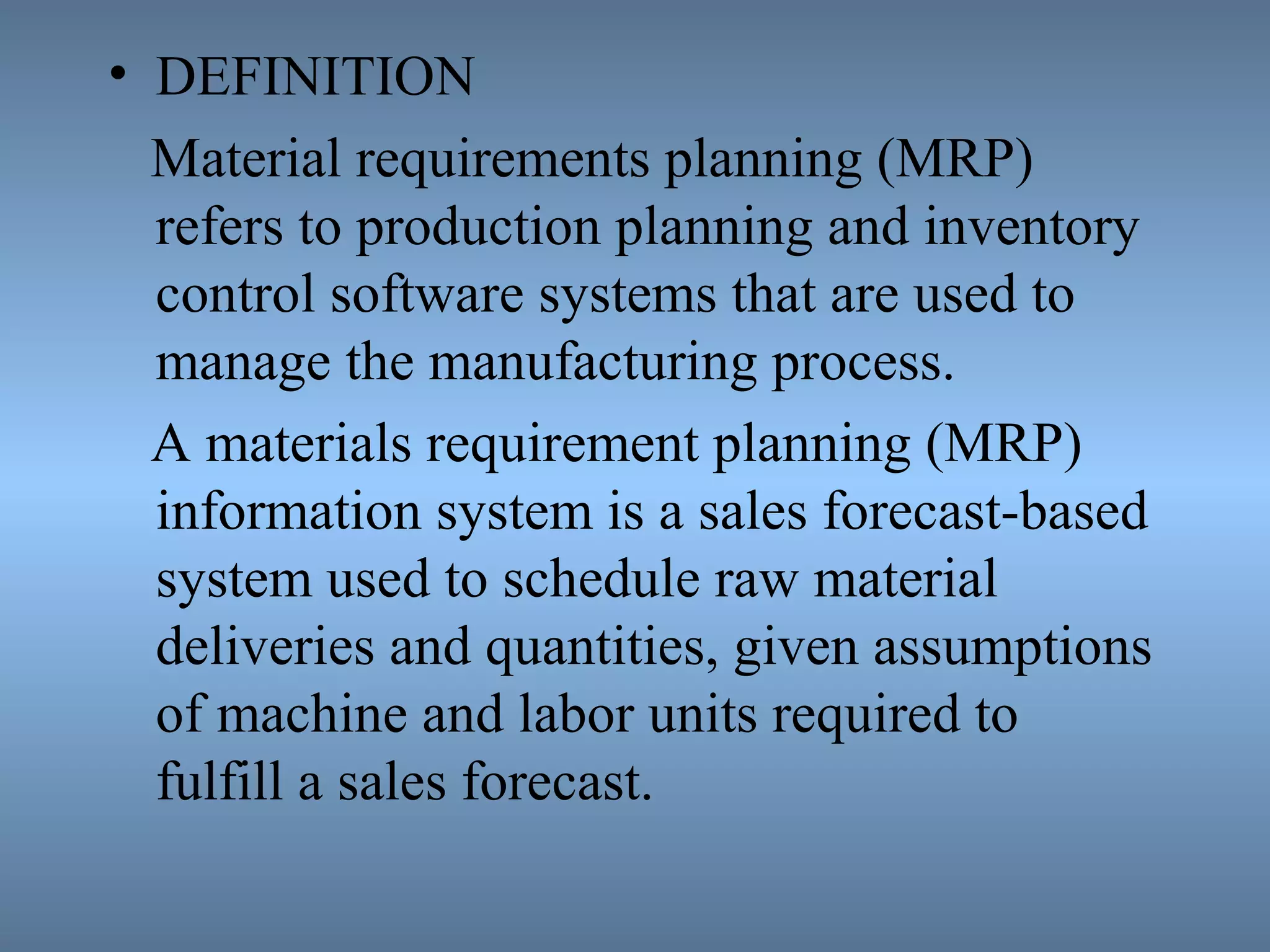 • DEFINITION
Material requirements planning (MRP)
refers to production planning and inventory
control software systems that are used to
manage the manufacturing process.
A materials requirement planning (MRP)
information system is a sales forecast-based
system used to schedule raw material
deliveries and quantities, given assumptions
of machine and labor units required to
fulfill a sales forecast.
 
