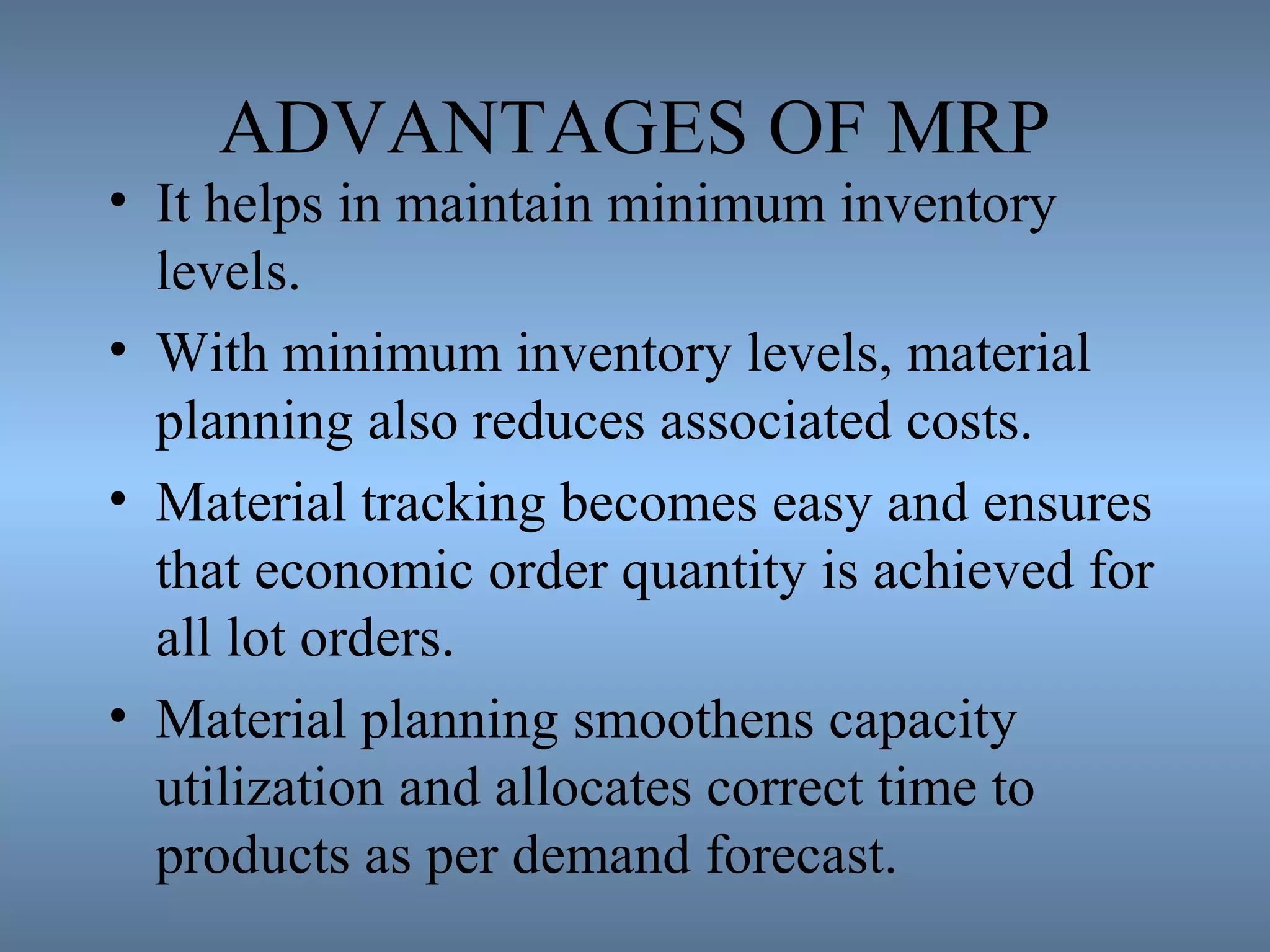 ADVANTAGES OF MRP
• It helps in maintain minimum inventory
levels.
• With minimum inventory levels, material
planning also reduces associated costs.
• Material tracking becomes easy and ensures
that economic order quantity is achieved for
all lot orders.
• Material planning smoothens capacity
utilization and allocates correct time to
products as per demand forecast.
 