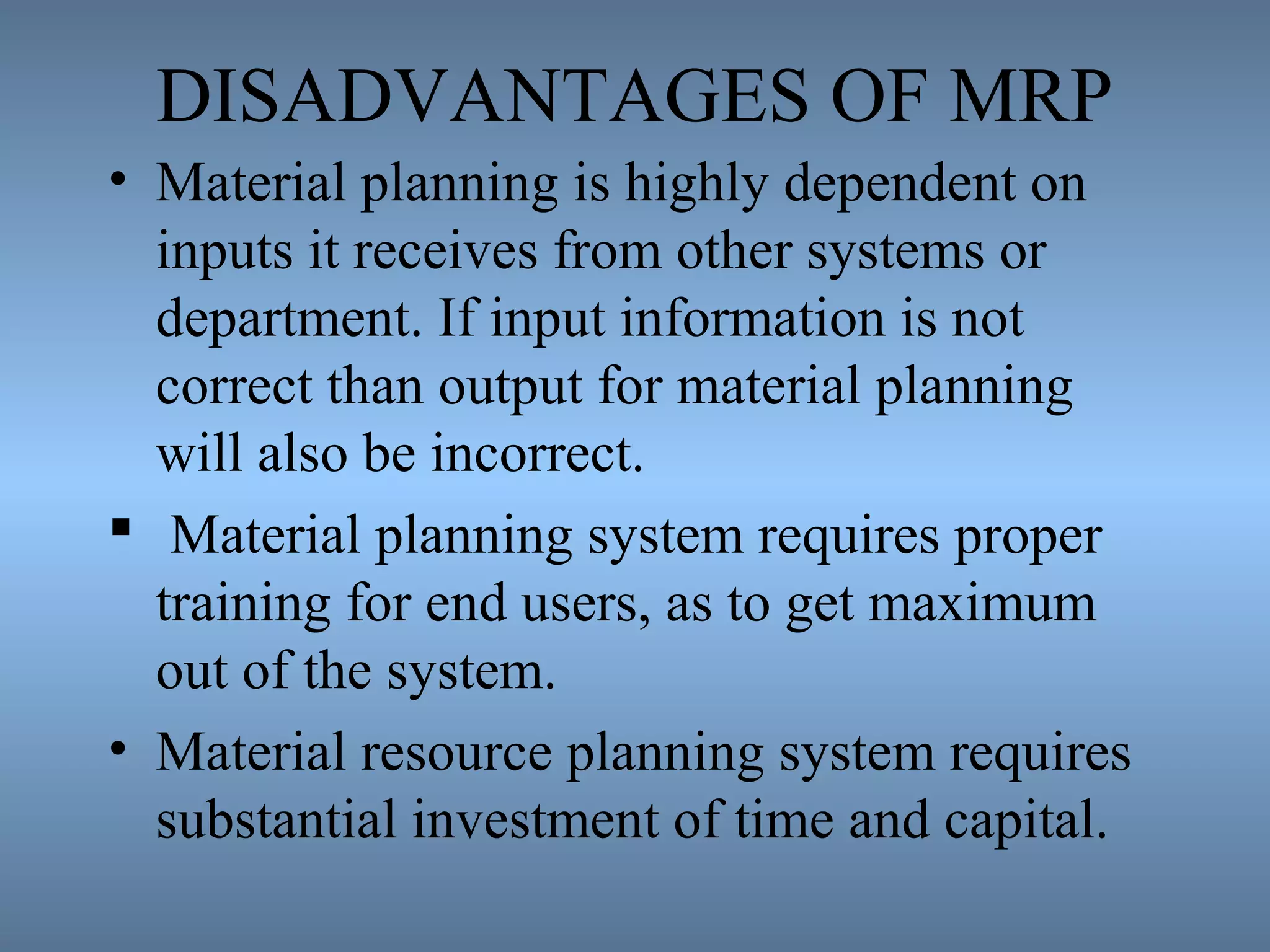 DISADVANTAGES OF MRP
• Material planning is highly dependent on
inputs it receives from other systems or
department. If input information is not
correct than output for material planning
will also be incorrect.
 Material planning system requires proper
training for end users, as to get maximum
out of the system.
• Material resource planning system requires
substantial investment of time and capital.
 